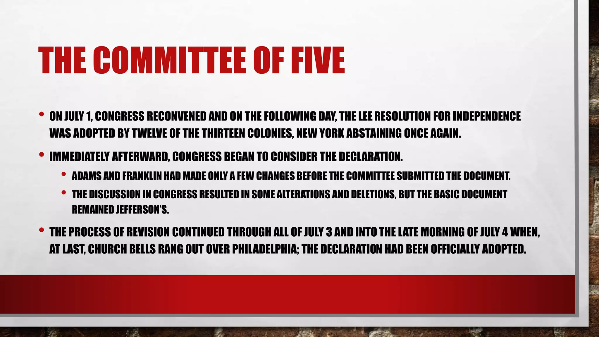 THE COMMITTEE OF FIVE
• ON JULY 1, CONGRESS RECONVENED AND ON THE FOLLOWING DAY, THE LEERESOLUTION FOR INDEPENDENCE
WAS ADOPTED BY TWELVE OF THE THIRTEEN COLONIES, NEW YORK ABSTAINING ONCE AGAIN.
• IMMEDIATELY AFTERWARD, CONGRESS BEGAN TO CONSIDER THE DECLARATION.
• ADAMS AND FRANKLIN HAD MADE ONLY A FEW CHANGES BEFORE THE COMMITTEE SUBMITTED THE DOCUMENT.
• THE DISCUSSION IN CONGRESS RESULTED IN SOME ALTERATIONS AND DELETIONS, BUT THE BASIC DOCUMENT
REMAINED JEFFERSON’S.
• THE PROCESS OF REVISION CONTINUED THROUGH ALL OF JULY 3 AND INTOTHE LATE MORNING OF JULY 4 WHEN,
AT LAST, CHURCH BELLS RANG OUT OVER PHILADELPHIA; THE DECLARATION HAD BEEN OFFICIALLY ADOPTED.
 