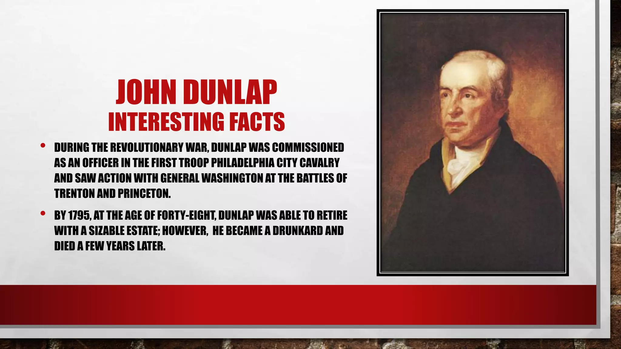 JOHN DUNLAP
INTERESTING FACTS
• DURING THE REVOLUTIONARY WAR, DUNLAP WAS COMMISSIONED
AS AN OFFICER IN THE FIRST TROOP PHILADELPHIA CITY CAVALRY
AND SAW ACTION WITH GENERAL WASHINGTON AT THE BATTLES OF
TRENTON AND PRINCETON.
• BY 1795, AT THE AGE OF FORTY-EIGHT, DUNLAP WAS ABLE TO RETIRE
WITH A SIZABLE ESTATE; HOWEVER, HE BECAME A DRUNKARD AND
DIED A FEW YEARS LATER.
 