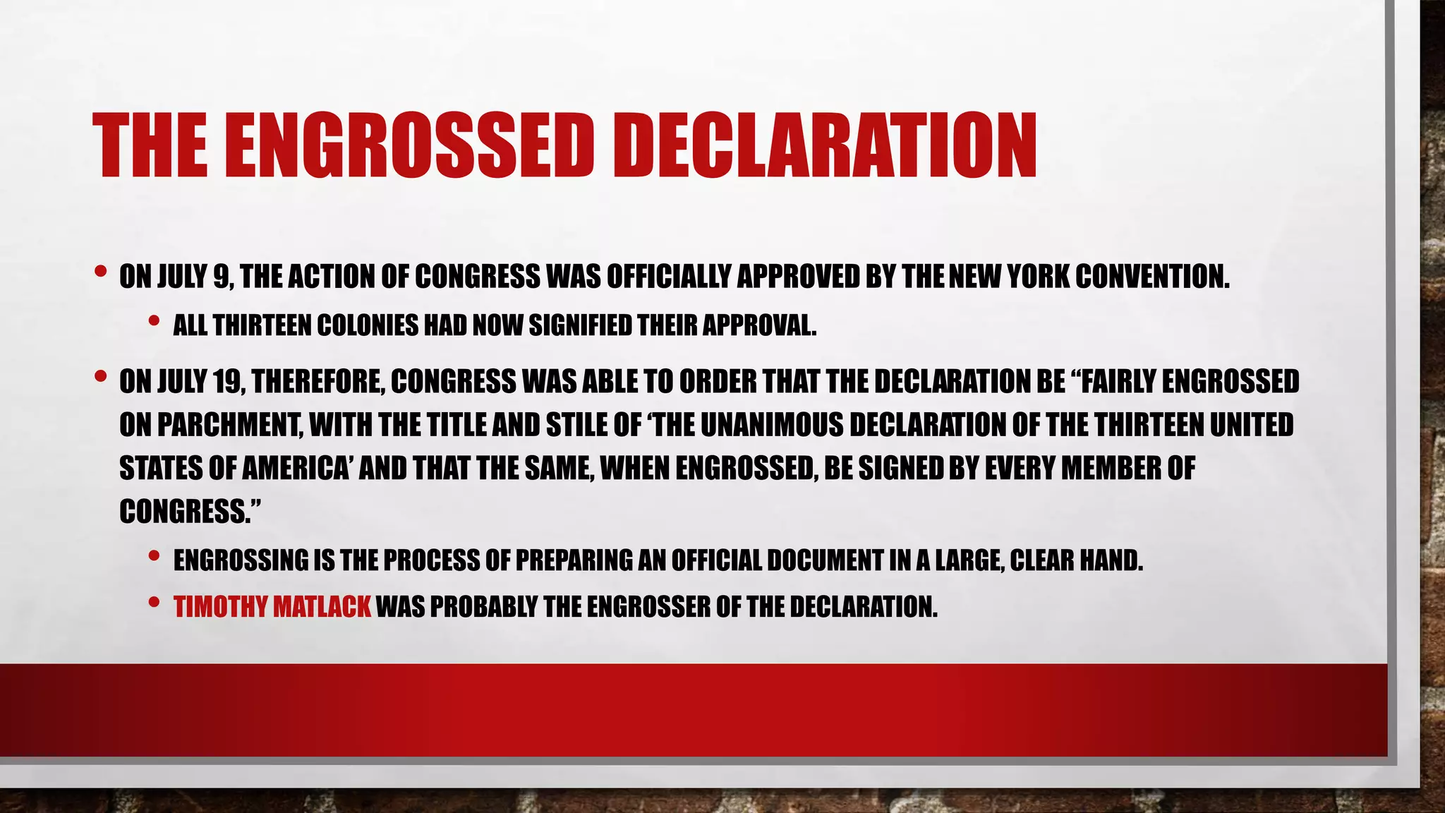 THE ENGROSSED DECLARATION
• ON JULY 9, THE ACTION OF CONGRESS WAS OFFICIALLY APPROVED BY THENEW YORK CONVENTION.
• ALL THIRTEEN COLONIES HAD NOW SIGNIFIED THEIR APPROVAL.
• ON JULY 19, THEREFORE, CONGRESS WAS ABLE TO ORDER THAT THE DECLARATION BE “FAIRLY ENGROSSED
ON PARCHMENT, WITH THE TITLE AND STILE OF ‘THE UNANIMOUS DECLARATION OF THE THIRTEEN UNITED
STATES OF AMERICA’ AND THAT THE SAME, WHEN ENGROSSED, BE SIGNEDBY EVERY MEMBER OF
CONGRESS.”
• ENGROSSING IS THE PROCESS OF PREPARING AN OFFICIAL DOCUMENT IN A LARGE, CLEAR HAND.
• TIMOTHY MATLACK WAS PROBABLY THE ENGROSSER OF THE DECLARATION.
 