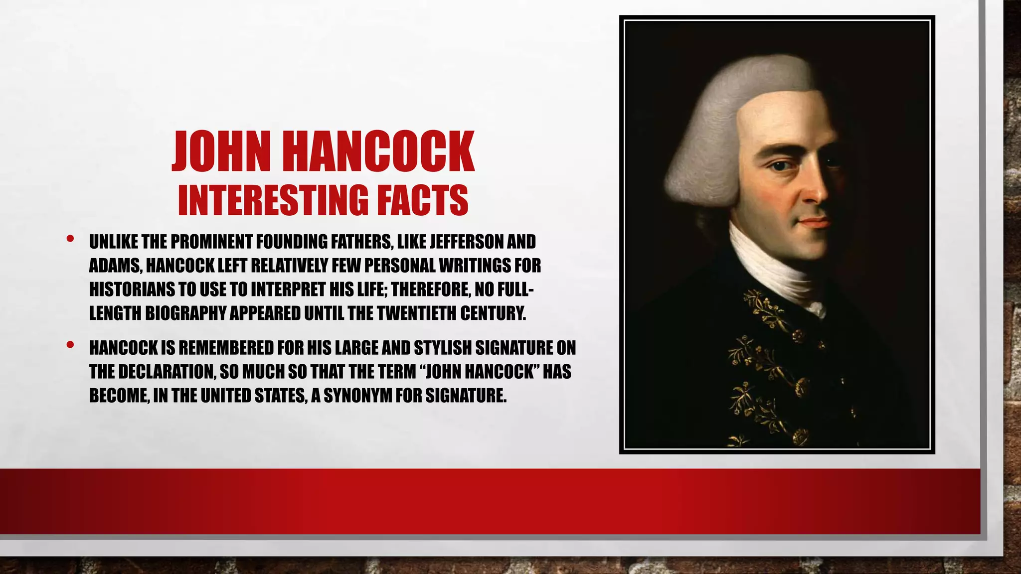 JOHN HANCOCK
INTERESTING FACTS
• UNLIKE THE PROMINENT FOUNDING FATHERS, LIKE JEFFERSON AND
ADAMS, HANCOCK LEFT RELATIVELY FEW PERSONAL WRITINGS FOR
HISTORIANS TO USE TO INTERPRET HIS LIFE; THEREFORE, NO FULL-
LENGTH BIOGRAPHY APPEARED UNTIL THE TWENTIETH CENTURY.
• HANCOCK IS REMEMBERED FOR HIS LARGE AND STYLISH SIGNATURE ON
THE DECLARATION, SO MUCH SO THAT THE TERM “JOHN HANCOCK” HAS
BECOME, IN THE UNITED STATES, A SYNONYM FOR SIGNATURE.
 