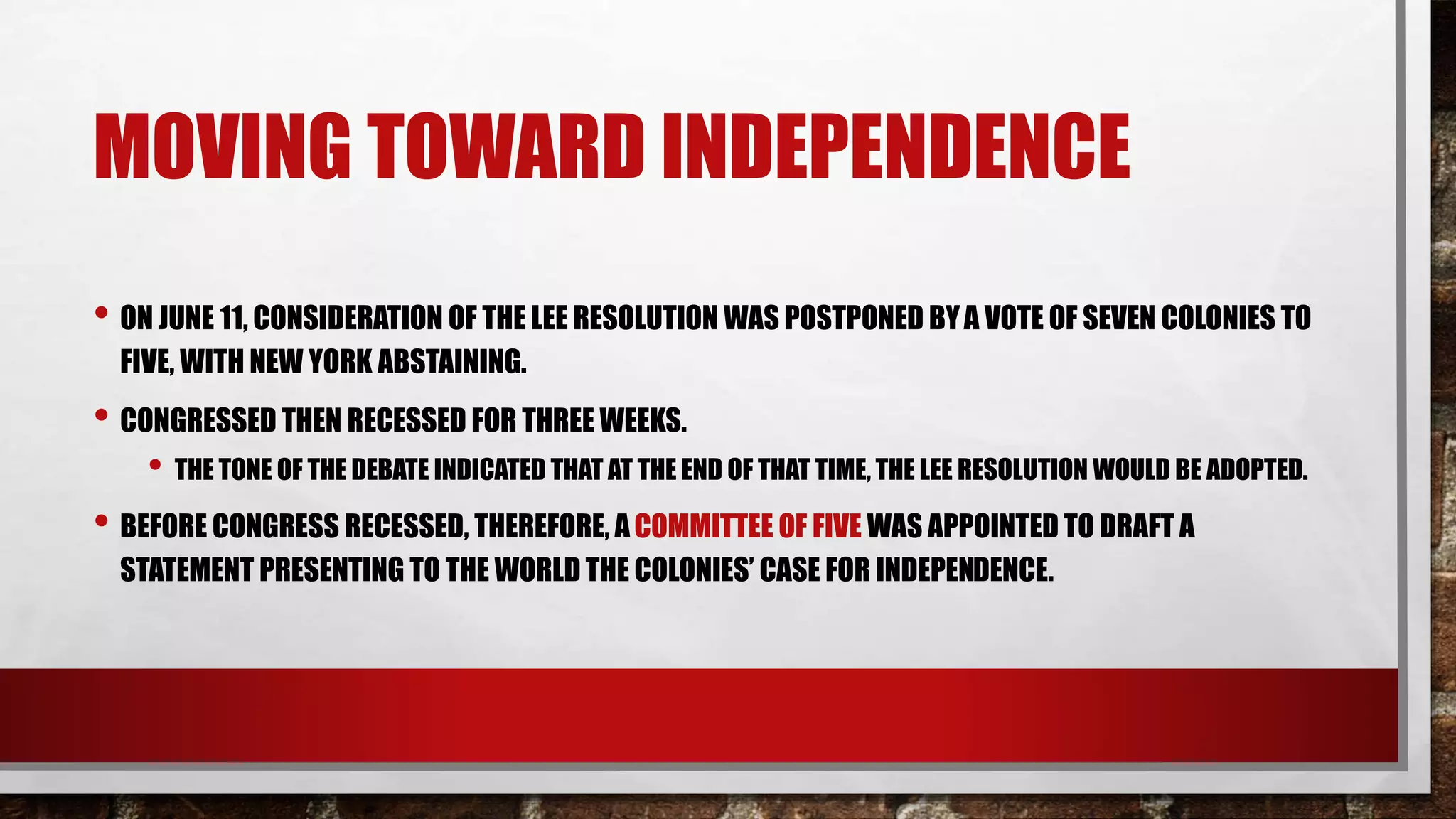 MOVING TOWARD INDEPENDENCE
• ON JUNE 11, CONSIDERATION OF THE LEE RESOLUTION WAS POSTPONED BYA VOTE OF SEVEN COLONIES TO
FIVE, WITH NEW YORK ABSTAINING.
• CONGRESSED THEN RECESSED FOR THREE WEEKS.
• THE TONE OF THE DEBATE INDICATED THAT AT THE END OF THAT TIME, THE LEE RESOLUTION WOULD BE ADOPTED.
• BEFORE CONGRESS RECESSED, THEREFORE, ACOMMITTEE OF FIVE WAS APPOINTED TO DRAFT A
STATEMENT PRESENTING TO THE WORLD THE COLONIES’ CASE FOR INDEPENDENCE.
 