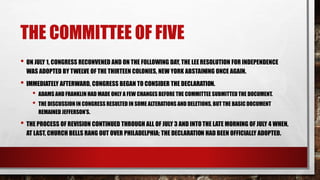 THE COMMITTEE OF FIVE
• ON JULY 1, CONGRESS RECONVENED AND ON THE FOLLOWING DAY, THE LEERESOLUTION FOR INDEPENDENCE
WAS ADOPTED BY TWELVE OF THE THIRTEEN COLONIES, NEW YORK ABSTAINING ONCE AGAIN.
• IMMEDIATELY AFTERWARD, CONGRESS BEGAN TO CONSIDER THE DECLARATION.
• ADAMS AND FRANKLIN HAD MADE ONLY A FEW CHANGES BEFORE THE COMMITTEE SUBMITTED THE DOCUMENT.
• THE DISCUSSION IN CONGRESS RESULTED IN SOME ALTERATIONS AND DELETIONS, BUT THE BASIC DOCUMENT
REMAINED JEFFERSON’S.
• THE PROCESS OF REVISION CONTINUED THROUGH ALL OF JULY 3 AND INTOTHE LATE MORNING OF JULY 4 WHEN,
AT LAST, CHURCH BELLS RANG OUT OVER PHILADELPHIA; THE DECLARATION HAD BEEN OFFICIALLY ADOPTED.
 