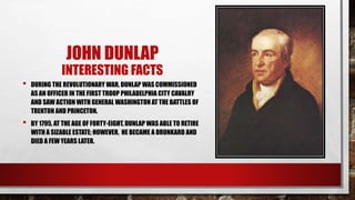 JOHN DUNLAP
INTERESTING FACTS
• DURING THE REVOLUTIONARY WAR, DUNLAP WAS COMMISSIONED
AS AN OFFICER IN THE FIRST TROOP PHILADELPHIA CITY CAVALRY
AND SAW ACTION WITH GENERAL WASHINGTON AT THE BATTLES OF
TRENTON AND PRINCETON.
• BY 1795, AT THE AGE OF FORTY-EIGHT, DUNLAP WAS ABLE TO RETIRE
WITH A SIZABLE ESTATE; HOWEVER, HE BECAME A DRUNKARD AND
DIED A FEW YEARS LATER.
 