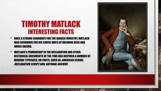 TIMOTHY MATLACK
INTERESTING FACTS
• ONCE A STRONG CANDIDATE FOR THE QUAKER MINISTRY, MATLACK
WAS DISOWNED FOR HIS SINFUL WAYS OF BREWING BEER AND
HORSE RACING.
• MATLACK’S PENMANSHIP IN THE DECLARATION AND OTHER
HISTORICAL DOCUMENTS OF THE TIME HAS INSPIRED A NUMBER OF
MODERN TYPEFACES, OR FONTS, SUCH AS AMERICAN SCRIBE,
DECLARATION SCRIPT, AND NATIONAL ARCHIVE.
 