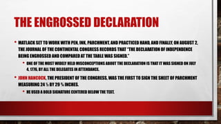 THE ENGROSSED DECLARATION
• MATLACK SET TO WORK WITH PEN, INK, PARCHMENT, AND PRACTICED HAND, AND FINALLY, ON AUGUST 2,
THE JOURNAL OF THE CONTINENTAL CONGRESS RECORDS THAT “THE DECLARATION OF INDEPENDENCE
BEING ENGROSSED AND COMPARED AT THE TABLE WAS SIGNED.”
• ONE OF THE MOST WIDELY HELD MISCONCEPTIONS ABOUT THE DECLARATION IS THAT IT WAS SIGNED ON JULY
4, 1776, BY ALL THE DELEGATES IN ATTENDANCE.
• JOHN HANCOCK, THE PRESIDENT OF THE CONGRESS, WAS THE FIRST TO SIGN THE SHEET OF PARCHMENT
MEASURING 24 ½ BY 29 ¾ INCHES.
• HE USED A BOLD SIGNATURE CENTERED BELOW THE TEXT.
 
