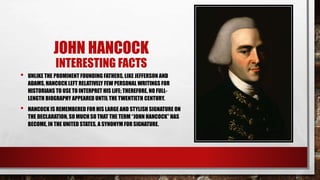 JOHN HANCOCK
INTERESTING FACTS
• UNLIKE THE PROMINENT FOUNDING FATHERS, LIKE JEFFERSON AND
ADAMS, HANCOCK LEFT RELATIVELY FEW PERSONAL WRITINGS FOR
HISTORIANS TO USE TO INTERPRET HIS LIFE; THEREFORE, NO FULL-
LENGTH BIOGRAPHY APPEARED UNTIL THE TWENTIETH CENTURY.
• HANCOCK IS REMEMBERED FOR HIS LARGE AND STYLISH SIGNATURE ON
THE DECLARATION, SO MUCH SO THAT THE TERM “JOHN HANCOCK” HAS
BECOME, IN THE UNITED STATES, A SYNONYM FOR SIGNATURE.
 