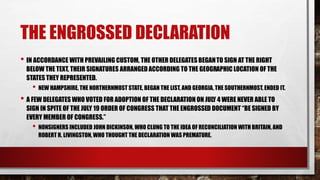 THE ENGROSSED DECLARATION
• IN ACCORDANCE WITH PREVAILING CUSTOM, THE OTHER DELEGATES BEGANTO SIGN AT THE RIGHT
BELOW THE TEXT, THEIR SIGNATURES ARRANGED ACCORDING TO THE GEOGRAPHIC LOCATION OF THE
STATES THEY REPRESENTED.
• NEW HAMPSHIRE, THE NORTHERNMOST STATE, BEGAN THE LIST, AND GEORGIA, THE SOUTHERNMOST, ENDED IT.
• A FEW DELEGATES WHO VOTED FOR ADOPTION OF THE DECLARATION ON JULY 4 WERE NEVER ABLE TO
SIGN IN SPITE OF THE JULY 19 ORDER OF CONGRESS THAT THE ENGROSSED DOCUMENT “BE SIGNED BY
EVERY MEMBER OF CONGRESS.”
• NONSIGNERS INCLUDED JOHN DICKINSON, WHO CLUNG TO THE IDEA OF RECONCILIATION WITH BRITAIN, AND
ROBERT R. LIVINGSTON, WHO THOUGHT THE DECLARATION WAS PREMATURE.
 
