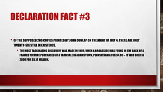 DECLARATION FACT #3
• OF THE SUPPOSED 200 COPIES PRINTED BY JOHN DUNLAP ON THE NIGHT OF JULY 4, THERE ARE ONLY
TWENTY-SIX STILL IN EXISTENCE.
• THE MOST FASCINATING DISCOVERY WAS MADE IN 1989, WHEN A BROADSIDE WAS FOUND IN THE BACK OF A
FRAMED PICTURE PURCHASED AT A YARD SALE IN ADAMSTOWN, PENNSYLVANIA FOR $4.00 – IT WAS SOLD IN
2000 FOR $8.14 MILLION.
 
