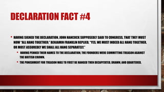 DECLARATION FACT #4
• HAVING SIGNED THE DECLARATION, JOHN HANCOCK SUPPOSEDLY SAID TO CONGRESS, THAT THEY MUST
NOW “ALL HANG TOGETHER;” BENJAMIN FRANKLIN REPLIED, “YES, WE MUST INDEED ALL HANG TOGETHER,
OR MOST ASSUREDLY WE SHALL ALL HANG SEPARATELY.”
• HAVING PENNED THEIR NAMES TO THE DECLARATION, THE FOUNDERS WERE COMMITTING TREASON AGAINST
THE BRITISH CROWN.
• THE PUNISHMENT FOR TREASON WAS TO FIRST BE HANGED THEN DECAPITATED, DRAWN, AND QUARTERED.
 