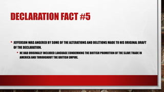 DECLARATION FACT #5
• JEFFERSON WAS ANGERED BY SOME OF THE ALTERATIONS AND DELETIONS MADE TO HIS ORIGINAL DRAFT
OF THE DECLARATION.
• HE HAD ORIGINALLY INCLUDED LANGUAGE CONDEMNING THE BRITISH PROMOTION OF THE SLAVE TRADE IN
AMERICA AND THROUGHOUT THE BRITISH EMPIRE.
 
