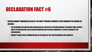 DECLARATION FACT #6
• CAESAR RODNEY EMBARKED ON ONE OF THE MOST PERILOUS JOURNEYS THATCHANGED THE COURSE OF
HISTORY.
• THE DELAWARE DELEGATION WAS DEADLOCKED ON THEIR VOTE FOR INDEPENDENCE SO RODNEY RODE SEVENTY
MILES TO PHILADELPHIA, BATTLING BAD WEATHER AND PHYSICAL HANDICAPS, TO VOTE IN FAVOR OF THE
DECLARATION.
• RODNEY’S GREAT RIDE IS IMMORTALIZED ON THE BACK OF THE 1999 DELAWARE STATE QUARTER.
 