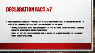 DECLARATION FACT #7
• HAVING SERVED ITS ORIGINAL PURPOSE, THE DECLARATION WAS INITIALLY NEGLECTED FOLLOWING THE
REVOLUTION AND EARLY CELEBRATIONS LARGELY IGNORED THE DOCUMENT.
• THE DECLARATION WAS RARELY MENTIONED DURING THE CONSTITUTIONAL CONVENTION AND ITS LANGUAGE
WAS NEVER INCORPORATED INTO THE CONSTITUTION.
• IT WAS NOT UNTIL THE CONCLUSION OF THE WAR OF 1812 DID THE DECLARATION REGAIN THE PROMINENCE
THAT IT SO RIGHTLY DESERVED.
 