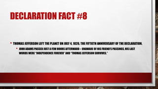 DECLARATION FACT #8
• THOMAS JEFFERSON LEFT THE PLANET ON JULY 4, 1826, THE FIFTIETH ANNIVERSARY OF THE DECLARATION.
• JOHN ADAMS PASSED JUST A FEW HOURS AFTERWARD – UNAWARE OF HIS FRIEND'S PASSINGS, HIS LAST
WORDS WERE “INDEPENDENCE FOREVER” AND “THOMAS JEFFERSON SURVIVES.”
 
