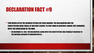 DECLARATION FACT #9
• TWO WEEKS AFTER THE JAPANESE ATTACK ON PEARL HARBOR, THE DECLARATION AND THE
CONSTITUTION WERE TAKEN, BY MILITARY ESCORT, TO FORT KNOX IN KENTUCKY, WHERE THEY REMAINED
UNTIL THE CONCLUSION OF THE WAR.
• ON DECEMBER 15, 1952, THE DECLARATION, ALONG WITH THE CONSTITUTION, WAS FORMALLY DELIVERED TO
THE NATIONAL ARCHIVES IN WASHINGTON D.C.
 