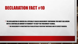 DECLARATION FACT #10
• THE DECLARATION IS HOUSED IN A SPECIALLY SEALED ENCASEMENT CONTAINING THE INERT GAS ARGON
WITH A CONTROLLED AMOUNT OF HUMIDITY TO KEEP THE PARCHMENT FLEXIBLE.
• THE ENCASEMENT IS CONSTRUCTED OF BALLISTICALLY RESISTANT MATERIALS AND IS CLOSELY GUARDED.
 