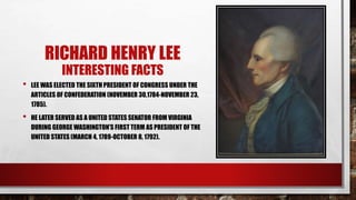 RICHARD HENRY LEE
INTERESTING FACTS
• LEE WAS ELECTED THE SIXTH PRESIDENT OF CONGRESS UNDER THE
ARTICLES OF CONFEDERATION (NOVEMBER 30,1784-NOVEMBER 23,
1785).
• HE LATER SERVED AS A UNITED STATES SENATOR FROM VIRGINIA
DURING GEORGE WASHINGTON’S FIRST TERM AS PRESIDENT OF THE
UNITED STATES (MARCH 4, 1789-OCTOBER 8, 1792).
 