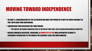 MOVING TOWARD INDEPENDENCE
• ON JUNE 11, CONSIDERATION OF THE LEE RESOLUTION WAS POSTPONED BYA VOTE OF SEVEN COLONIES TO
FIVE, WITH NEW YORK ABSTAINING.
• CONGRESSED THEN RECESSED FOR THREE WEEKS.
• THE TONE OF THE DEBATE INDICATED THAT AT THE END OF THAT TIME, THE LEE RESOLUTION WOULD BE ADOPTED.
• BEFORE CONGRESS RECESSED, THEREFORE, ACOMMITTEE OF FIVE WAS APPOINTED TO DRAFT A
STATEMENT PRESENTING TO THE WORLD THE COLONIES’ CASE FOR INDEPENDENCE.
 