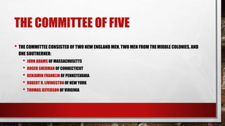 THE COMMITTEE OF FIVE
• THE COMMITTEE CONSISTED OF TWO NEW ENGLAND MEN, TWO MEN FROM THEMIDDLE COLONIES, AND
ONE SOUTHERNER:
• JOHN ADAMS OF MASSACHUSETTS
• ROGER SHERMAN OF CONNECTICUT
• BENJAMIN FRANKLIN OF PENNSYLVANIA
• ROBERT R. LIVINGSTON OF NEW YORK
• THOMAS JEFFERSON OF VIRGINIA
 
