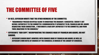 THE COMMITTEE OF FIVE
• IN 1823, JEFFERSON WROTE THAT THE OTHER MEMBERS OF THE COMMITTEE:
• “UNANIMOUSLY PRESSED ON MYSELF ALONE TO UNDERTAKE THE DRAUGHT. I CONSENTED; I DREW IT; BUT
BEFORE I REPORTED IT TO THE COMMITTEE I COMMUNICATED IT SEPARATELY TO DR. FRANKLIN AND MR. ADAMS
REQUESTING THEIR CORRECTION… I THEN WROTE A FAIR COPY, REPORTED IT TO THE COMMITTEE, AND FROM
THEM, UNALTERED TO THE CONGRESS.”
• JEFFERSON’S “FAIR COPY,” INCORPORATING THE CHANGES MADE BY FRANKLIN AND ADAMS, DID NOT
SURVIVE.
• JEFFERSON’S ROUGH DRAFT, HOWEVER, WITH CHANGES MADE BY FRANKLIN AND ADAMS, AS WELL AS
JEFFERSON’S OWN NOTES OF CHANGES BY THE CONGRESS, IS HOUSED AT THE LIBRARY OF CONGRESS.
 