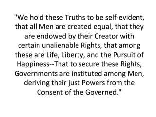 "We hold these Truths to be self-evident,
that all Men are created equal, that they
   are endowed by their Creator with
 certain unalienable Rights, that among
these are Life, Liberty, and the Pursuit of
 Happiness--That to secure these Rights,
Governments are instituted among Men,
   deriving their just Powers from the
        Consent of the Governed."
 