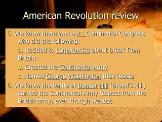 American Revolution review 5.  We know there was a  2 nd   Continental Congress who did the following: a.   decided to  compromise  about break from Britain b.   Created the  Continental   Army c.   Named  George   Washington  their leader 6.  We know the battle at  Bunker   Hill  (Breed’s Hill) earned the Continental Army respect from the British army, even though we  lost . 