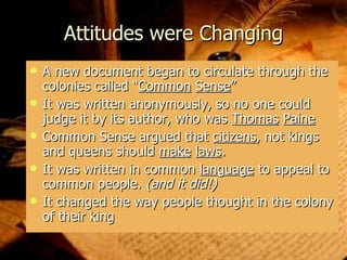 Attitudes were Changing A new document began to circulate through the colonies called “ Common   Sense ” It was written anonymously, so no one could judge it by its author, who was  Thomas   Paine Common Sense argued that  citizens , not kings and queens should  make   laws . It was written in common  language  to appeal to common people.  (and it did!) It changed the way people thought in the colony of their king 