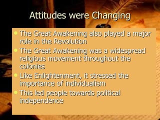 Attitudes were Changing The Great Awakening also played a major role in the Revolution The Great Awakening was a widespread religious movement throughout the colonies Like Enlightenment, it stressed the importance of individualism  This led people towards political independence 