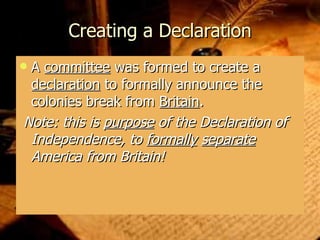 Creating a Declaration A  committee  was formed to create a  declaration  to formally announce the colonies break from  Britain . Note: this is  purpose  of the Declaration of Independence, to  formally   separate  America from Britain! 