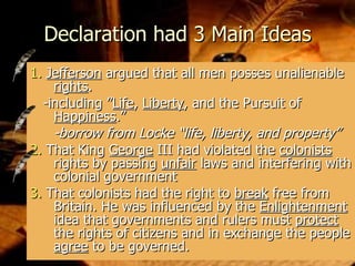 Declaration had 3 Main Ideas 1.   Jefferson  argued that all men posses unalienable  rights .  -including ” Life ,  Liberty , and the Pursuit of  Happiness .”  -borrow from Locke “life, liberty, and property” 2.  That King  George  III had violated the  colonists  rights by passing  unfair  laws and interfering with colonial government 3.  That colonists had the right to  break  free from Britain. He was influenced by the  Enlightenment  idea that governments and rulers must  protect  the rights of citizens and in exchange the people  agree  to be governed.  