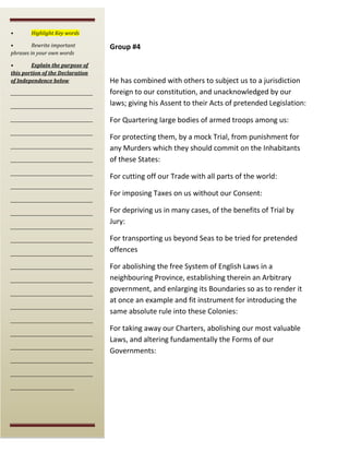 •

Highlight Key words

•
Rewrite important
phrases in your own words
•
Explain the purpose of
this portion of the Declaration
of Independence below

Group #4

_______________________________________

He has combined with others to subject us to a jurisdiction
foreign to our constitution, and unacknowledged by our
laws; giving his Assent to their Acts of pretended Legislation:

_______________________________________

For Quartering large bodies of armed troops among us:

_______________________________________

_______________________________________
_______________________________________
_______________________________________
_______________________________________
_______________________________________
_______________________________________
_______________________________________
_______________________________________
_______________________________________
_______________________________________
_______________________________________
_______________________________________
_______________________________________
_______________________________________

For protecting them, by a mock Trial, from punishment for
any Murders which they should commit on the Inhabitants
of these States:
For cutting off our Trade with all parts of the world:
For imposing Taxes on us without our Consent:
For depriving us in many cases, of the benefits of Trial by
Jury:
For transporting us beyond Seas to be tried for pretended
offences
For abolishing the free System of English Laws in a
neighbouring Province, establishing therein an Arbitrary
government, and enlarging its Boundaries so as to render it
at once an example and fit instrument for introducing the
same absolute rule into these Colonies:

_______________________________________
_______________________________________
_______________________________________
_______________________________________
_______________________________________
______________________________

For taking away our Charters, abolishing our most valuable
Laws, and altering fundamentally the Forms of our
Governments:

 