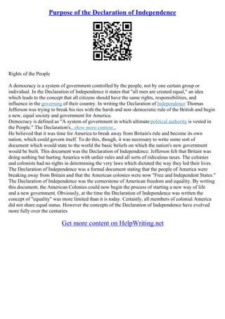 Purpose of the Declaration of Independence
Rights of the People
A democracy is a system of government controlled by the people, not by one certain group or
individual. In the Declaration of Independence it states that "all men are created equal," an idea
which leads to the concept that all citizens should have the same rights, responsibilities, and
influence in the governing of their country. In writing the Declaration of Independence Thomas
Jefferson was trying to break his ties with the harsh and non–democratic rule of the British and begin
a new, equal society and government for America.
Democracy is defined as "A system of government in which ultimate political authority is vested in
the People." The Declaration's...show more content...
He believed that it was time for America to break away from Britain's rule and become its own
nation, which could govern itself. To do this, though, it was necessary to write some sort of
document which would state to the world the basic beliefs on which the nation's new government
would be built. This document was the Declaration of Independence. Jefferson felt that Britain was
doing nothing but hurting America with unfair rules and all sorts of ridiculous taxes. The colonies
and colonists had no rights in determining the very laws which dictated the way they led their lives.
The Declaration of Independence was a formal document stating that the people of America were
breaking away from Britain and that the American colonies were now "Free and Independent States."
The Declaration of Independence was the cornerstone of American freedom and equality. By writing
this document, the American Colonies could now begin the process of starting a new way of life
and a new government. Obviously, at the time the Declaration of Independence was written the
concept of "equality" was more limited than it is today. Certainly, all members of colonial America
did not share equal status. However the concepts of the Declaration of Independence have evolved
more fully over the centuries
Get more content on HelpWriting.net
 