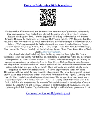 Essay on Declaration Of Independence
The Declaration of Independence was written to show a new theory of government, reasons why
they were separating from England, and a formal declaration of war. It gave the 13 colonies
freedom from England's laws. The man responsible for writing the Declaration was Thomas
Jefferson. He wrote the Declaration between June 11, 1776 and June 28, 1776. Benjamin Franklin
and John Adams looked at what Jefferson had written and made some changes to the Declaration. On
July 4, 1776 Congress adopted the Declaration and it was signed by: John Hancock, Button
Gwinnett, Lyman hall, George Walton, Wm Hooper, Joseph Hewes, John Penn, Edward Rutledge,
Thos Heyward Jr., Thomas Lynch Jr., Arthur Middleton, Samuel Chase, Thos. Stone , George Wythe,
Charles...show more content...
Also that colonial blood had already been shed trying to defend these rights. The French
&amp;amp; Indian war was the war that shed colonists blood to defend their rights. The Declaration
of Independence served three major purposes. 1. Preamble and reasons for separation. Among the
reasons for separation were statements about the king, George III. It said that he was a harsh and
evil king and that the colonists shouldn't have to be under his rule. It also said that the citizens were
patient, submissive, and long–suffering people. These statements were made to win the public
support of the people for the Declaration. 2. A theory of government. In this part of the
Declaration, Jefferson stated the basic principles of democracy. They were &amp;quot;all men are
created equal, They are endowed by their creator with certain unalienable1 rights; . . . among these
are life, liberty, and the pursuit of happiness&amp;quot;. The purpose of the government was to
secure these rights. 3. A formal declaration of war. This basically stated that war did exist. If the
Patriots failed to win independence, the leaders of the revolution could be judged guilty of treason
against the British Crown and executed. The result of the Declaration of Independence was that
colonists gained their freedom. They had freedom of religion and had a better government. Look
Get more content on HelpWriting.net
 
