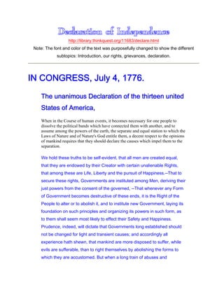 http://library.thinkquest.org/11683/declare.html
Note: The font and color of the text was purposefully changed to show the different
subtopics: Introduction, our rights, grievances, declaration.
IN CONGRESS, July 4, 1776.
The unanimous Declaration of the thirteen united
States of America,
When in the Course of human events, it becomes necessary for one people to
dissolve the political bands which have connected them with another, and to
assume among the powers of the earth, the separate and equal station to which the
Laws of Nature and of Nature's God entitle them, a decent respect to the opinions
of mankind requires that they should declare the causes which impel them to the
separation.
We hold these truths to be self-evident, that all men are created equal,
that they are endowed by their Creator with certain unalienable Rights,
that among these are Life, Liberty and the pursuit of Happiness.--That to
secure these rights, Governments are instituted among Men, deriving their
just powers from the consent of the governed, --That whenever any Form
of Government becomes destructive of these ends, it is the Right of the
People to alter or to abolish it, and to institute new Government, laying its
foundation on such principles and organizing its powers in such form, as
to them shall seem most likely to effect their Safety and Happiness.
Prudence, indeed, will dictate that Governments long established should
not be changed for light and transient causes; and accordingly all
experience hath shewn, that mankind are more disposed to suffer, while
evils are sufferable, than to right themselves by abolishing the forms to
which they are accustomed. But when a long train of abuses and
 