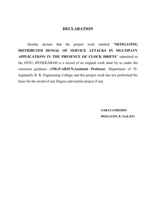 DECLARATION

Ihereby

declare

that

the

project

work

entitled

“MITIGATING

DISTRIBUTED DENIAL OF SERVICE ATTACKS IN MULTIPATY
APPLICATIONS IN THE PRESENCE OF CLOCK DRIFTS” submitted to
the JNTU, HYDERABAD is a record of an original work done by us under the
esteemed guidance ofMr.P.ARJUN,Assistant Professor, Department of IT,
Joginpally B. R. Engineering College and this project work has not performed the
basis for the award of any Degree and similar project if any.

S.SRAVANREDDY
09J21A1239, B. Tech (IT)

 