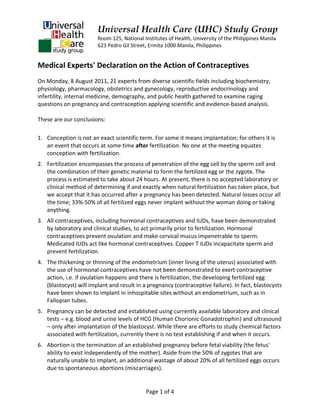 Universal Health Care (UHC) Study Group
                        Room 125, National Institutes of Health, University of the Philippines Manila
                        623 Pedro Gil Street, Ermita 1000 Manila, Philippines


Medical Experts' Declaration on the Action of Contraceptives
On Monday, 8 August 2011, 21 experts from diverse scientific fields including biochemistry,
physiology, pharmacology, obstetrics and gynecology, reproductive endocrinology and
infertility, internal medicine, demography, and public health gathered to examine raging
questions on pregnancy and contraception applying scientific and evidence-based analysis.

These are our conclusions:

1. Conception is not an exact scientific term. For some it means implantation; for others it is
   an event that occurs at some time after fertilization. No one at the meeting equates
   conception with fertilization.
2. Fertilization encompasses the process of penetration of the egg cell by the sperm cell and
   the combination of their genetic material to form the fertilized egg or the zygote. The
   process is estimated to take about 24 hours. At present, there is no accepted laboratory or
   clinical method of determining if and exactly when natural fertilization has taken place, but
   we accept that it has occurred after a pregnancy has been detected. Natural losses occur all
   the time; 33%-50% of all fertilized eggs never implant without the woman doing or taking
   anything.
3. All contraceptives, including hormonal contraceptives and IUDs, have been demonstrated
   by laboratory and clinical studies, to act primarily prior to fertilization. Hormonal
   contraceptives prevent ovulation and make cervical mucus impenetrable to sperm.
   Medicated IUDs act like hormonal contraceptives. Copper T IUDs incapacitate sperm and
   prevent fertilization.
4. The thickening or thinning of the endometrium (inner lining of the uterus) associated with
   the use of hormonal contraceptives have not been demonstrated to exert contraceptive
   action, i.e. if ovulation happens and there is fertilization, the developing fertilized egg
   (blastocyst) will implant and result in a pregnancy (contraceptive failure). In fact, blastocysts
   have been shown to implant in inhospitable sites without an endometrium, such as in
   Fallopian tubes.
5. Pregnancy can be detected and established using currently available laboratory and clinical
   tests – e.g. blood and urine levels of HCG (Human Chorionic Gonadotrophin) and ultrasound
   – only after implantation of the blastocyst. While there are efforts to study chemical factors
   associated with fertilization, currently there is no test establishing if and when it occurs.
6. Abortion is the termination of an established pregnancy before fetal viability (the fetus'
   ability to exist independently of the mother). Aside from the 50% of zygotes that are
   naturally unable to implant, an additional wastage of about 20% of all fertilized eggs occurs
   due to spontaneous abortions (miscarriages).


                                            Page 1 of 4
 