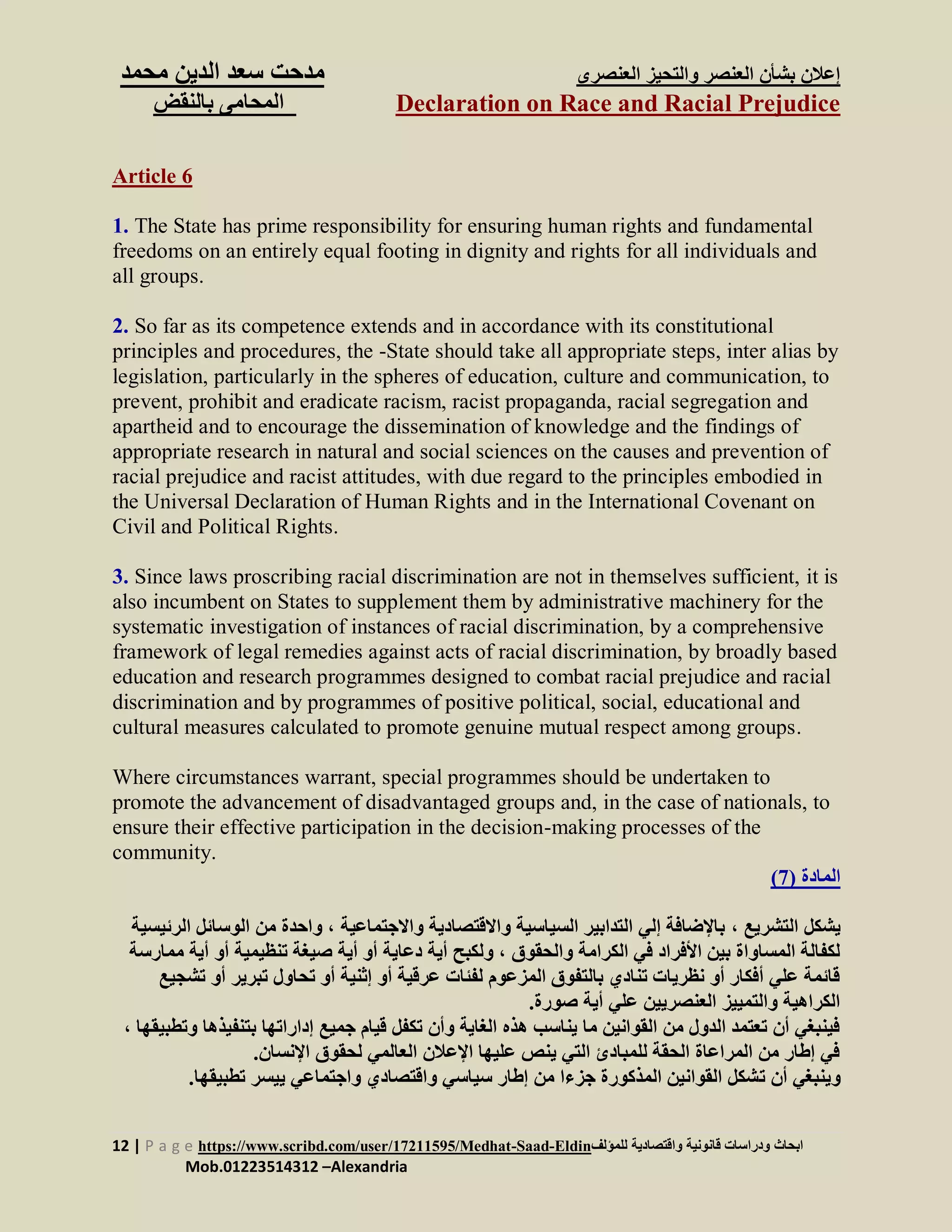 ‫العنصرى‬ ‫والتحيز‬ ‫العنصر‬ ‫بشأن‬ ‫إعالن‬‫س‬ ‫مدحت‬‫الدين‬ ‫عد‬‫م‬‫حمد‬
Declaration on Race and Racial Prejudice‫بالنقض‬ ‫المحامى‬
12 | P a g e https://www.scribd.com/user/17211595/Medhat-Saad-Eldin‫للمؤلف‬ ‫واقتصادية‬ ‫قانونية‬ ‫ودراسات‬ ‫ابحاث‬
Mob.01223514312 –Alexandria
Article 6
1. The State has prime responsibility for ensuring human rights and fundamental
freedoms on an entirely equal footing in dignity and rights for all individuals and
all groups.
2. So far as its competence extends and in accordance with its constitutional
principles and procedures, the -State should take all appropriate steps, inter alias by
legislation, particularly in the spheres of education, culture and communication, to
prevent, prohibit and eradicate racism, racist propaganda, racial segregation and
apartheid and to encourage the dissemination of knowledge and the findings of
appropriate research in natural and social sciences on the causes and prevention of
racial prejudice and racist attitudes, with due regard to the principles embodied in
the Universal Declaration of Human Rights and in the International Covenant on
Civil and Political Rights.
3. Since laws proscribing racial discrimination are not in themselves sufficient, it is
also incumbent on States to supplement them by administrative machinery for the
systematic investigation of instances of racial discrimination, by a comprehensive
framework of legal remedies against acts of racial discrimination, by broadly based
education and research programmes designed to combat racial prejudice and racial
discrimination and by programmes of positive political, social, educational and
cultural measures calculated to promote genuine mutual respect among groups.
Where circumstances warrant, special programmes should be undertaken to
promote the advancement of disadvantaged groups and, in the case of nationals, to
ensure their effective participation in the decision-making processes of the
community.
‫المادة‬(7)
‫التشريع‬ ‫يشكل‬،‫واالجتماعية‬ ‫واالقتصادية‬ ‫السياسية‬ ‫التدابير‬ ‫إلي‬ ‫باإلضافة‬‫ال‬ ‫من‬ ‫واحدة‬ ،‫ال‬ ‫وسائل‬‫رئيسية‬
‫والحقوق‬ ‫الكرامة‬ ‫في‬ ‫األفراد‬ ‫بين‬ ‫المساواة‬ ‫لكفالة‬‫تنظيمي‬ ‫صيغة‬ ‫أية‬ ‫أو‬ ‫دعاية‬ ‫أية‬ ‫ولكبح‬ ،‫أ‬ ‫أو‬ ‫ة‬‫ممارس‬ ‫ية‬‫ة‬
‫تح‬ ‫أو‬ ‫إثنية‬ ‫أو‬ ‫عرقية‬ ‫لفئات‬ ‫المزعوم‬ ‫بالتفوق‬ ‫تنادي‬ ‫نظريات‬ ‫أو‬ ‫أفكار‬ ‫علي‬ ‫قائمة‬‫تبرير‬ ‫اول‬‫أ‬‫تش‬ ‫و‬‫جيع‬
.‫صورة‬ ‫أية‬ ‫علي‬ ‫العنصريين‬ ‫والتمييز‬ ‫الكراهية‬
‫ب‬ ‫إداراتها‬ ‫جميع‬ ‫قيام‬ ‫تكفل‬ ‫وأن‬ ‫الغاية‬ ‫هذه‬ ‫يناسب‬ ‫ما‬ ‫القوانين‬ ‫من‬ ‫الدول‬ ‫تعتمد‬ ‫أن‬ ‫فينبغي‬‫تنفيذ‬‫وتطبي‬ ‫ها‬‫قها‬،
.‫اإلنسان‬ ‫لحقوق‬ ‫العالمي‬ ‫اإلعالن‬ ‫عليها‬ ‫ينص‬ ‫التي‬ ‫للمبادئ‬ ‫الحقة‬ ‫المراعاة‬ ‫من‬ ‫إطار‬ ‫في‬
‫ت‬ ‫أن‬ ‫وينبغي‬.‫تطبيقها‬ ‫ييسر‬ ‫واجتماعي‬ ‫واقتصادي‬ ‫سياسي‬ ‫إطار‬ ‫من‬ ‫جزءا‬ ‫المذكورة‬ ‫القوانين‬ ‫شكل‬
 