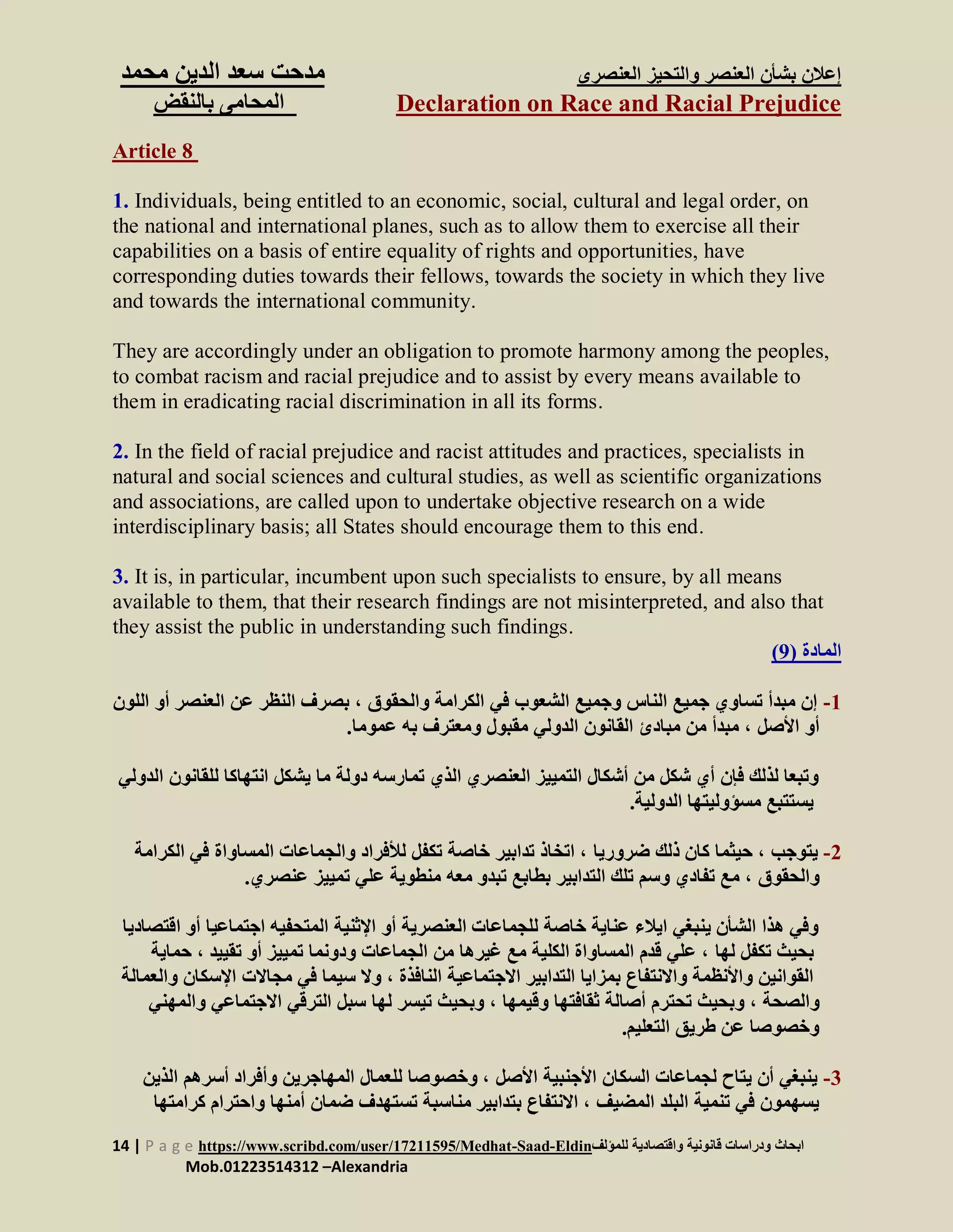 ‫العنصرى‬ ‫والتحيز‬ ‫العنصر‬ ‫بشأن‬ ‫إعالن‬‫س‬ ‫مدحت‬‫الدين‬ ‫عد‬‫م‬‫حمد‬
Declaration on Race and Racial Prejudice‫بالنقض‬ ‫المحامى‬
14 | P a g e https://www.scribd.com/user/17211595/Medhat-Saad-Eldin‫للمؤلف‬ ‫واقتصادية‬ ‫قانونية‬ ‫ودراسات‬ ‫ابحاث‬
Mob.01223514312 –Alexandria
Article 8
1. Individuals, being entitled to an economic, social, cultural and legal order, on
the national and international planes, such as to allow them to exercise all their
capabilities on a basis of entire equality of rights and opportunities, have
corresponding duties towards their fellows, towards the society in which they live
and towards the international community.
They are accordingly under an obligation to promote harmony among the peoples,
to combat racism and racial prejudice and to assist by every means available to
them in eradicating racial discrimination in all its forms.
2. In the field of racial prejudice and racist attitudes and practices, specialists in
natural and social sciences and cultural studies, as well as scientific organizations
and associations, are called upon to undertake objective research on a wide
interdisciplinary basis; all States should encourage them to this end.
3. It is, in particular, incumbent upon such specialists to ensure, by all means
available to them, that their research findings are not misinterpreted, and also that
they assist the public in understanding such findings.
‫المادة‬(9)
1-‫والحقوق‬ ‫الكرامة‬ ‫في‬ ‫الشعوب‬ ‫وجميع‬ ‫الناس‬ ‫جميع‬ ‫تساوي‬ ‫مبدأ‬ ‫إن‬‫العنصر‬ ‫عن‬ ‫النظر‬ ‫بصرف‬ ،‫أ‬‫اللون‬ ‫و‬
‫األصل‬ ‫أو‬.‫عموما‬ ‫به‬ ‫ومعترف‬ ‫مقبول‬ ‫الدولي‬ ‫القانون‬ ‫مبادئ‬ ‫من‬ ‫مبدأ‬ ،
‫انتهاكا‬ ‫يشكل‬ ‫ما‬ ‫دولة‬ ‫تمارسه‬ ‫الذي‬ ‫العنصري‬ ‫التمييز‬ ‫أشكال‬ ‫من‬ ‫شكل‬ ‫أي‬ ‫فإن‬ ‫لذلك‬ ‫وتبعا‬‫للقانون‬‫ا‬‫لدولي‬
‫الدولية‬ ‫مسؤوليتها‬ ‫يستتبع‬.
2-‫يتوجب‬‫ضروريا‬ ‫ذلك‬ ‫كان‬ ‫حيثما‬ ،‫المساواة‬ ‫والجماعات‬ ‫لألفراد‬ ‫تكفل‬ ‫خاصة‬ ‫تدابير‬ ‫اتخاذ‬ ،‫الكر‬ ‫في‬‫امة‬
‫والحقوق‬.‫عنصري‬ ‫تمييز‬ ‫علي‬ ‫منطوية‬ ‫معه‬ ‫تبدو‬ ‫بطابع‬ ‫التدابير‬ ‫تلك‬ ‫وسم‬ ‫تفادي‬ ‫مع‬ ،
‫اجتم‬ ‫المتحفيه‬ ‫اإلثنية‬ ‫أو‬ ‫العنصرية‬ ‫للجماعات‬ ‫خاصة‬ ‫عناية‬ ‫ايالء‬ ‫ينبغي‬ ‫الشأن‬ ‫هذا‬ ‫وفي‬‫ا‬ ‫أو‬ ‫اعيا‬‫قتصاديا‬
‫بحيث‬‫لها‬ ‫تكفل‬‫ت‬ ‫أو‬ ‫تمييز‬ ‫ودونما‬ ‫الجماعات‬ ‫من‬ ‫غيرها‬ ‫مع‬ ‫الكلية‬ ‫المساواة‬ ‫قدم‬ ‫علي‬ ،‫قييد‬‫حماية‬ ،
‫النافذة‬ ‫االجتماعية‬ ‫التدابير‬ ‫بمزايا‬ ‫واالنتفاع‬ ‫واألنظمة‬ ‫القوانين‬‫م‬ ‫في‬ ‫سيما‬ ‫وال‬ ،‫اإلسك‬ ‫جاالت‬‫والعم‬ ‫ان‬‫الة‬
‫والصحة‬‫وقيمها‬ ‫ثقافتها‬ ‫أصالة‬ ‫تحترم‬ ‫وبحيث‬ ،‫لها‬ ‫تيسر‬ ‫وبحيث‬ ،‫االجتماعي‬ ‫الترقي‬ ‫سبل‬‫والمهني‬
‫التعليم‬ ‫طريق‬ ‫عن‬ ‫وخصوصا‬.
3-‫األصل‬ ‫األجنبية‬ ‫السكان‬ ‫لجماعات‬ ‫يتاح‬ ‫أن‬ ‫ينبغي‬‫أسر‬ ‫وأفراد‬ ‫المهاجرين‬ ‫للعمال‬ ‫وخصوصا‬ ،‫الذي‬ ‫هم‬‫ن‬
‫المضيف‬ ‫البلد‬ ‫تنمية‬ ‫في‬ ‫يسهمون‬‫واحترا‬ ‫أمنها‬ ‫ضمان‬ ‫تستهدف‬ ‫مناسبة‬ ‫بتدابير‬ ‫االنتفاع‬ ،‫كرامتها‬ ‫م‬
 