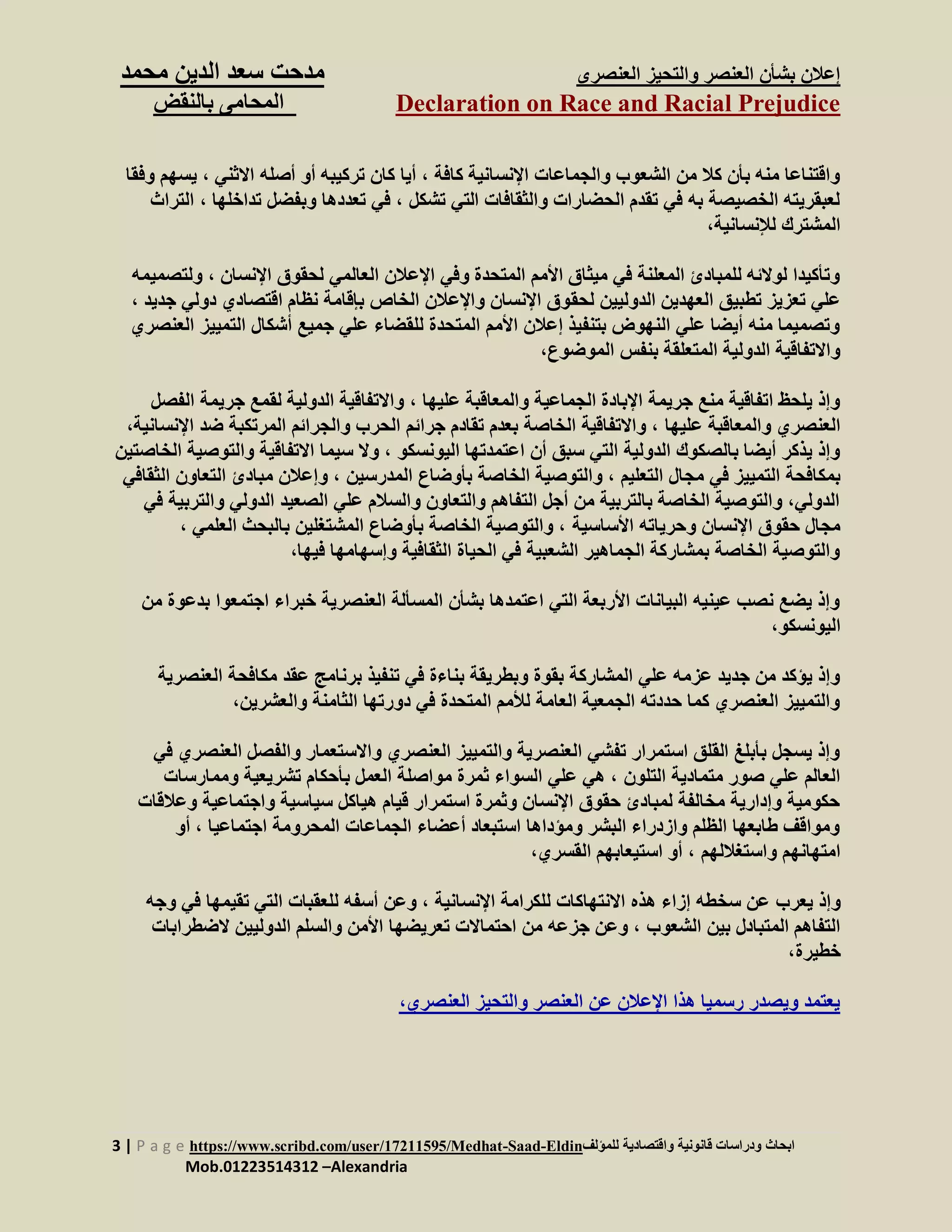 ‫العنصرى‬ ‫والتحيز‬ ‫العنصر‬ ‫بشأن‬ ‫إعالن‬‫س‬ ‫مدحت‬‫الدين‬ ‫عد‬‫م‬‫حمد‬
Declaration on Race and Racial Prejudice‫بالنقض‬ ‫المحامى‬
3 | P a g e https://www.scribd.com/user/17211595/Medhat-Saad-Eldin‫للمؤلف‬ ‫واقتصادية‬ ‫قانونية‬ ‫ودراسات‬ ‫ابحاث‬
Mob.01223514312 –Alexandria
‫كافة‬ ‫اإلنسانية‬ ‫والجماعات‬ ‫الشعوب‬ ‫من‬ ‫كال‬ ‫بأن‬ ‫منه‬ ‫واقتناعا‬‫اال‬ ‫أصله‬ ‫أو‬ ‫تركيبه‬ ‫كان‬ ‫أيا‬ ،‫ثني‬،‫ي‬‫وفقا‬ ‫سهم‬
‫تشكل‬ ‫التي‬ ‫والثقافات‬ ‫الحضارات‬ ‫تقدم‬ ‫في‬ ‫به‬ ‫الخصيصة‬ ‫لعبقريته‬‫تداخلها‬ ‫وبفضل‬ ‫تعددها‬ ‫في‬ ،،‫التراث‬
،‫لإلنسانية‬ ‫المشترك‬
‫اإل‬ ‫لحقوق‬ ‫العالمي‬ ‫اإلعالن‬ ‫وفي‬ ‫المتحدة‬ ‫األمم‬ ‫ميثاق‬ ‫في‬ ‫المعلنة‬ ‫للمبادئ‬ ‫لوالئه‬ ‫وتأكيدا‬‫نسان‬،‫ولتصميمه‬
‫لحق‬ ‫الدوليين‬ ‫العهدين‬ ‫تطبيق‬ ‫تعزيز‬ ‫علي‬‫د‬ ‫اقتصادي‬ ‫نظام‬ ‫بإقامة‬ ‫الخاص‬ ‫واإلعالن‬ ‫اإلنسان‬ ‫وق‬‫ج‬ ‫ولي‬‫ديد‬،
‫التميي‬ ‫أشكال‬ ‫جميع‬ ‫علي‬ ‫للقضاء‬ ‫المتحدة‬ ‫األمم‬ ‫إعالن‬ ‫بتنفيذ‬ ‫النهوض‬ ‫علي‬ ‫أيضا‬ ‫منه‬ ‫وتصميما‬‫الع‬ ‫ز‬‫نصري‬
،‫الموضوع‬ ‫بنفس‬ ‫المتعلقة‬ ‫الدولية‬ ‫واالتفاقية‬
‫عليها‬ ‫والمعاقبة‬ ‫الجماعية‬ ‫اإلبادة‬ ‫جريمة‬ ‫منع‬ ‫اتفاقية‬ ‫يلحظ‬ ‫وإذ‬،‫لق‬ ‫الدولية‬ ‫واالتفاقية‬‫جريم‬ ‫مع‬‫الفصل‬ ‫ة‬
‫عليها‬ ‫والمعاقبة‬ ‫العنصري‬‫المرتكب‬ ‫والجرائم‬ ‫الحرب‬ ‫جرائم‬ ‫تقادم‬ ‫بعدم‬ ‫الخاصة‬ ‫واالتفاقية‬ ،‫ا‬ ‫ضد‬ ‫ة‬‫إلنسانية‬،
‫اليونسكو‬ ‫اعتمدتها‬ ‫أن‬ ‫سبق‬ ‫التي‬ ‫الدولية‬ ‫بالصكوك‬ ‫أيضا‬ ‫يذكر‬ ‫وإذ‬‫وا‬ ‫االتفاقية‬ ‫سيما‬ ‫وال‬ ،‫لتوصية‬‫الخاصتي‬‫ن‬
‫في‬ ‫التمييز‬ ‫بمكافحة‬‫التعليم‬ ‫مجال‬‫المدرسين‬ ‫بأوضاع‬ ‫الخاصة‬ ‫والتوصية‬ ،‫ال‬ ‫مبادئ‬ ‫وإعالن‬ ،‫ال‬ ‫تعاون‬‫ثقافي‬
‫الدولي‬ ‫الصعيد‬ ‫علي‬ ‫والسالم‬ ‫والتعاون‬ ‫التفاهم‬ ‫أجل‬ ‫من‬ ‫بالتربية‬ ‫الخاصة‬ ‫والتوصية‬ ،‫الدولي‬‫و‬‫الترب‬‫في‬ ‫ية‬
‫األساسية‬ ‫وحرياته‬ ‫اإلنسان‬ ‫حقوق‬ ‫مجال‬‫العلمي‬ ‫بالبحث‬ ‫المشتغلين‬ ‫بأوضاع‬ ‫الخاصة‬ ‫والتوصية‬ ،،
،‫فيها‬ ‫وإسهامها‬ ‫الثقافية‬ ‫الحياة‬ ‫في‬ ‫الشعبية‬ ‫الجماهير‬ ‫بمشاركة‬ ‫الخاصة‬ ‫والتوصية‬
‫اجتمعوا‬ ‫خبراء‬ ‫العنصرية‬ ‫المسألة‬ ‫بشأن‬ ‫اعتمدها‬ ‫التي‬ ‫األربعة‬ ‫البيانات‬ ‫عينيه‬ ‫نصب‬ ‫يضع‬ ‫وإذ‬‫بدعو‬‫من‬ ‫ة‬
،‫اليونسكو‬
‫عقد‬ ‫برنامج‬ ‫تنفيذ‬ ‫في‬ ‫بناءة‬ ‫وبطريقة‬ ‫بقوة‬ ‫المشاركة‬ ‫علي‬ ‫عزمه‬ ‫جديد‬ ‫من‬ ‫يؤكد‬ ‫وإذ‬‫الع‬ ‫مكافحة‬‫نصري‬‫ة‬
،‫والعشرين‬ ‫الثامنة‬ ‫دورتها‬ ‫في‬ ‫المتحدة‬ ‫لألمم‬ ‫العامة‬ ‫الجمعية‬ ‫حددته‬ ‫كما‬ ‫العنصري‬ ‫والتمييز‬
‫العنص‬ ‫والفصل‬ ‫واالستعمار‬ ‫العنصري‬ ‫والتمييز‬ ‫العنصرية‬ ‫تفشي‬ ‫استمرار‬ ‫القلق‬ ‫بأبلغ‬ ‫يسجل‬ ‫وإذ‬‫في‬ ‫ري‬
‫التلون‬ ‫متمادية‬ ‫صور‬ ‫علي‬ ‫العالم‬‫ب‬ ‫العمل‬ ‫مواصلة‬ ‫ثمرة‬ ‫السواء‬ ‫علي‬ ‫هي‬ ،‫ومما‬ ‫تشريعية‬ ‫أحكام‬‫رسات‬
‫واجتماعية‬ ‫سياسية‬ ‫هياكل‬ ‫قيام‬ ‫استمرار‬ ‫وثمرة‬ ‫اإلنسان‬ ‫حقوق‬ ‫لمبادئ‬ ‫مخالفة‬ ‫وإدارية‬ ‫حكومية‬‫وعال‬‫قات‬
‫اجتماعيا‬ ‫المحرومة‬ ‫الجماعات‬ ‫أعضاء‬ ‫استبعاد‬ ‫ومؤداها‬ ‫البشر‬ ‫وازدراء‬ ‫الظلم‬ ‫طابعها‬ ‫ومواقف‬،‫أو‬
‫واستغاللهم‬ ‫امتهانهم‬،‫القسري‬ ‫استيعابهم‬ ‫أو‬ ،
‫يعرب‬ ‫وإذ‬‫اإلنسانية‬ ‫للكرامة‬ ‫االنتهاكات‬ ‫هذه‬ ‫إزاء‬ ‫سخطه‬ ‫عن‬‫تقيم‬ ‫التي‬ ‫للعقبات‬ ‫أسفه‬ ‫وعن‬ ،‫و‬ ‫في‬ ‫ها‬‫جه‬
‫الشعوب‬ ‫بين‬ ‫المتبادل‬ ‫التفاهم‬‫ال‬ ‫الدوليين‬ ‫والسلم‬ ‫األمن‬ ‫تعريضها‬ ‫احتماالت‬ ‫من‬ ‫جزعه‬ ‫وعن‬ ،‫ضطرابا‬‫ت‬
،‫خطيرة‬
،‫العنصري‬ ‫والتحيز‬ ‫العنصر‬ ‫عن‬ ‫اإلعالن‬ ‫هذا‬ ‫رسميا‬ ‫ويصدر‬ ‫يعتمد‬
 