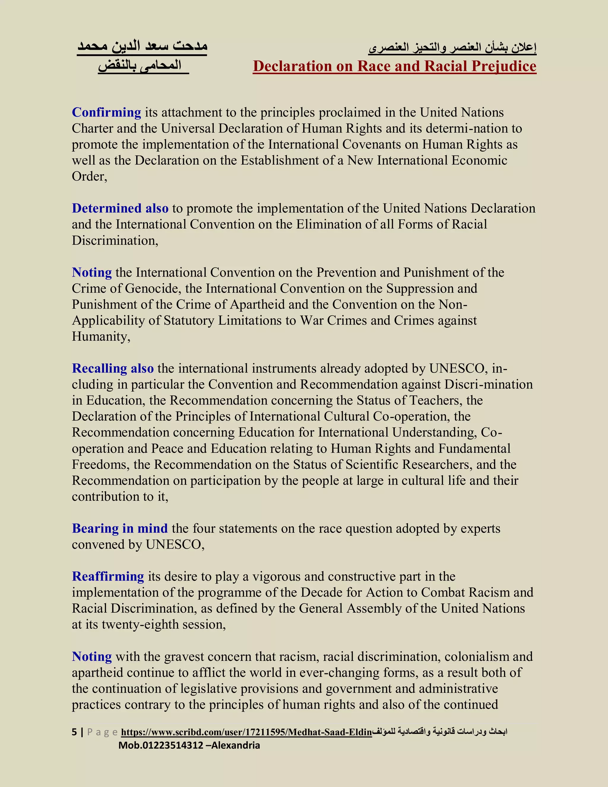 ‫العنصرى‬ ‫والتحيز‬ ‫العنصر‬ ‫بشأن‬ ‫إعالن‬‫س‬ ‫مدحت‬‫الدين‬ ‫عد‬‫م‬‫حمد‬
Declaration on Race and Racial Prejudice‫بالنقض‬ ‫المحامى‬
5 | P a g e https://www.scribd.com/user/17211595/Medhat-Saad-Eldin‫للمؤلف‬ ‫واقتصادية‬ ‫قانونية‬ ‫ودراسات‬ ‫ابحاث‬
Mob.01223514312 –Alexandria
Confirming its attachment to the principles proclaimed in the United Nations
Charter and the Universal Declaration of Human Rights and its determi-nation to
promote the implementation of the International Covenants on Human Rights as
well as the Declaration on the Establishment of a New International Economic
Order,
Determined also to promote the implementation of the United Nations Declaration
and the International Convention on the Elimination of all Forms of Racial
Discrimination,
Noting the International Convention on the Prevention and Punishment of the
Crime of Genocide, the International Convention on the Suppression and
Punishment of the Crime of Apartheid and the Convention on the Non-
Applicability of Statutory Limitations to War Crimes and Crimes against
Humanity,
Recalling also the international instruments already adopted by UNESCO, in-
cluding in particular the Convention and Recommendation against Discri-mination
in Education, the Recommendation concerning the Status of Teachers, the
Declaration of the Principles of International Cultural Co-operation, the
Recommendation concerning Education for International Understanding, Co-
operation and Peace and Education relating to Human Rights and Fundamental
Freedoms, the Recommendation on the Status of Scientific Researchers, and the
Recommendation on participation by the people at large in cultural life and their
contribution to it,
Bearing in mind the four statements on the race question adopted by experts
convened by UNESCO,
Reaffirming its desire to play a vigorous and constructive part in the
implementation of the programme of the Decade for Action to Combat Racism and
Racial Discrimination, as defined by the General Assembly of the United Nations
at its twenty-eighth session,
Noting with the gravest concern that racism, racial discrimination, colonialism and
apartheid continue to afflict the world in ever-changing forms, as a result both of
the continuation of legislative provisions and government and administrative
practices contrary to the principles of human rights and also of the continued
 