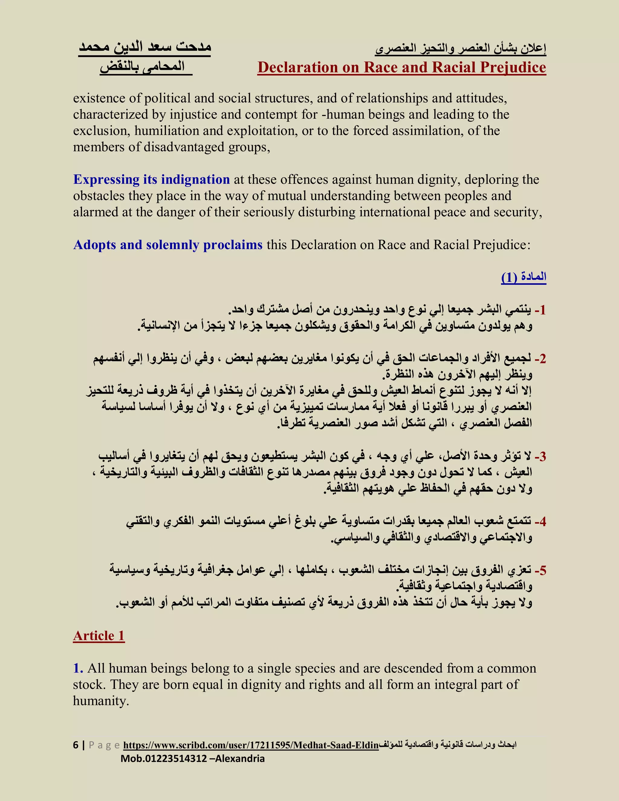 ‫العنصرى‬ ‫والتحيز‬ ‫العنصر‬ ‫بشأن‬ ‫إعالن‬‫س‬ ‫مدحت‬‫الدين‬ ‫عد‬‫م‬‫حمد‬
Declaration on Race and Racial Prejudice‫بالنقض‬ ‫المحامى‬
6 | P a g e https://www.scribd.com/user/17211595/Medhat-Saad-Eldin‫للمؤلف‬ ‫واقتصادية‬ ‫قانونية‬ ‫ودراسات‬ ‫ابحاث‬
Mob.01223514312 –Alexandria
existence of political and social structures, and of relationships and attitudes,
characterized by injustice and contempt for -human beings and leading to the
exclusion, humiliation and exploitation, or to the forced assimilation, of the
members of disadvantaged groups,
Expressing its indignation at these offences against human dignity, deploring the
obstacles they place in the way of mutual understanding between peoples and
alarmed at the danger of their seriously disturbing international peace and security,
Adopts and solemnly proclaims this Declaration on Race and Racial Prejudice:
‫المادة‬(1)
1-.‫واحد‬ ‫مشترك‬ ‫أصل‬ ‫من‬ ‫وينحدرون‬ ‫واحد‬ ‫نوع‬ ‫إلي‬ ‫جميعا‬ ‫البشر‬ ‫ينتمي‬
‫الكرامة‬ ‫في‬ ‫متساوين‬ ‫يولدون‬ ‫وهم‬‫اإلنسانية‬ ‫من‬ ‫يتجزأ‬ ‫ال‬ ‫جزءا‬ ‫جميعا‬ ‫ويشكلون‬ ‫والحقوق‬.
2-‫لبعض‬ ‫بعضهم‬ ‫مغايرين‬ ‫يكونوا‬ ‫أن‬ ‫في‬ ‫الحق‬ ‫والجماعات‬ ‫األفراد‬ ‫لجميع‬‫إلي‬ ‫ينظروا‬ ‫أن‬ ‫وفي‬ ،‫أنفسه‬‫م‬
.‫النظرة‬ ‫هذه‬ ‫اآلخرون‬ ‫إليهم‬ ‫وينظر‬
‫أي‬ ‫في‬ ‫يتخذوا‬ ‫أن‬ ‫اآلخرين‬ ‫مغايرة‬ ‫في‬ ‫وللحق‬ ‫العيش‬ ‫أنماط‬ ‫لتنوع‬ ‫يجوز‬ ‫ال‬ ‫أنه‬ ‫إال‬‫ظروف‬ ‫ة‬‫ذ‬‫للت‬ ‫ريعة‬‫حيز‬
‫نوع‬ ‫أي‬ ‫من‬ ‫تمييزية‬ ‫ممارسات‬ ‫أية‬ ‫فعال‬ ‫أو‬ ‫قانونا‬ ‫يبررا‬ ‫أو‬ ‫العنصري‬‫أس‬ ‫يوفرا‬ ‫أن‬ ‫وال‬ ،‫لسياسة‬ ‫اسا‬
‫العنصري‬ ‫الفصل‬‫تطرفا‬ ‫العنصرية‬ ‫صور‬ ‫أشد‬ ‫تشكل‬ ‫التي‬ ،.
3-‫وجه‬ ‫أي‬ ‫علي‬ ،‫األصل‬ ‫وحدة‬ ‫تؤثر‬ ‫ال‬‫أ‬ ‫في‬ ‫يتغايروا‬ ‫أن‬ ‫لهم‬ ‫ويحق‬ ‫يستطيعون‬ ‫البشر‬ ‫كون‬ ‫في‬ ،‫ساليب‬
‫العيش‬‫وا‬ ‫البيئية‬ ‫والظروف‬ ‫الثقافات‬ ‫تنوع‬ ‫مصدرها‬ ‫بينهم‬ ‫فروق‬ ‫وجود‬ ‫دون‬ ‫تحول‬ ‫ال‬ ‫كما‬ ،‫لتاريخ‬‫ية‬،
‫الثقافية‬ ‫هويتهم‬ ‫علي‬ ‫الحفاظ‬ ‫في‬ ‫حقهم‬ ‫دون‬ ‫وال‬.
4-‫أعلي‬ ‫بلوغ‬ ‫علي‬ ‫متساوية‬ ‫بقدرات‬ ‫جميعا‬ ‫العالم‬ ‫شعوب‬ ‫تتمتع‬‫والتقن‬ ‫الفكري‬ ‫النمو‬ ‫مستويات‬‫ي‬
‫والسياسي‬ ‫والثقافي‬ ‫واالقتصادي‬ ‫واالجتماعي‬.
5-‫الشعوب‬ ‫مختلف‬ ‫إنجازات‬ ‫بين‬ ‫الفروق‬ ‫تعزي‬‫بكاملها‬ ،‫وسيا‬ ‫وتاريخية‬ ‫جغرافية‬ ‫عوامل‬ ‫إلي‬ ،‫سية‬
.‫وثقافية‬ ‫واجتماعية‬ ‫واقتصادية‬
‫م‬ ‫تصنيف‬ ‫ألي‬ ‫ذريعة‬ ‫الفروق‬ ‫هذه‬ ‫تتخذ‬ ‫أن‬ ‫حال‬ ‫بأية‬ ‫يجوز‬ ‫وال‬‫تفاوت‬‫ال‬ ‫أو‬ ‫لألمم‬ ‫المراتب‬‫شعوب‬.
Article 1
1. All human beings belong to a single species and are descended from a common
stock. They are born equal in dignity and rights and all form an integral part of
humanity.
 