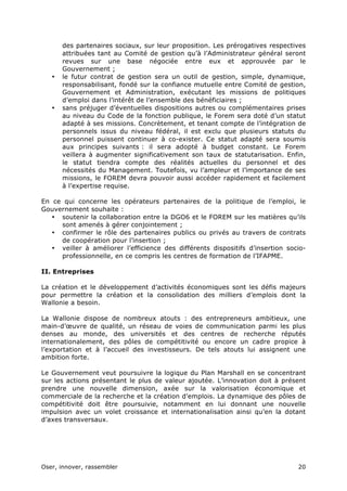 Oser, innover, rassembler 20	
  
des partenaires sociaux, sur leur proposition. Les prérogatives respectives
attribuées tant au Comité de gestion qu’à l’Administrateur général seront
revues sur une base négociée entre eux et approuvée par le
Gouvernement ;
• le futur contrat de gestion sera un outil de gestion, simple, dynamique,
responsabilisant, fondé sur la confiance mutuelle entre Comité de gestion,
Gouvernement et Administration, exécutant les missions de politiques
d’emploi dans l’intérêt de l’ensemble des bénéficiaires ;
• sans préjuger d’éventuelles dispositions autres ou complémentaires prises
au niveau du Code de la fonction publique, le Forem sera doté d’un statut
adapté à ses missions. Concrètement, et tenant compte de l’intégration de
personnels issus du niveau fédéral, il est exclu que plusieurs statuts du
personnel puissent continuer à co-exister. Ce statut adapté sera soumis
aux principes suivants : il sera adopté à budget constant. Le Forem
veillera à augmenter significativement son taux de statutarisation. Enfin,
le statut tiendra compte des réalités actuelles du personnel et des
nécessités du Management. Toutefois, vu l’ampleur et l’importance de ses
missions, le FOREM devra pouvoir aussi accéder rapidement et facilement
à l’expertise requise.
En ce qui concerne les opérateurs partenaires de la politique de l’emploi, le
Gouvernement souhaite :
• soutenir la collaboration entre la DGO6 et le FOREM sur les matières qu’ils
sont amenés à gérer conjointement ;
• confirmer le rôle des partenaires publics ou privés au travers de contrats
de coopération pour l’insertion ;
• veiller à améliorer l’efficience des différents dispositifs d’insertion socio-
professionnelle, en ce compris les centres de formation de l’IFAPME.
II. Entreprises
La création et le développement d’activités économiques sont les défis majeurs
pour permettre la création et la consolidation des milliers d’emplois dont la
Wallonie a besoin.
La Wallonie dispose de nombreux atouts : des entrepreneurs ambitieux, une
main-d’œuvre de qualité, un réseau de voies de communication parmi les plus
denses au monde, des universités et des centres de recherche réputés
internationalement, des pôles de compétitivité ou encore un cadre propice à
l’exportation et à l’accueil des investisseurs. De tels atouts lui assignent une
ambition forte.
Le Gouvernement veut poursuivre la logique du Plan Marshall en se concentrant
sur les actions présentant le plus de valeur ajoutée. L’innovation doit à présent
prendre une nouvelle dimension, axée sur la valorisation économique et
commerciale de la recherche et la création d’emplois. La dynamique des pôles de
compétitivité doit être poursuivie, notamment en lui donnant une nouvelle
impulsion avec un volet croissance et internationalisation ainsi qu’en la dotant
d’axes transversaux.
 