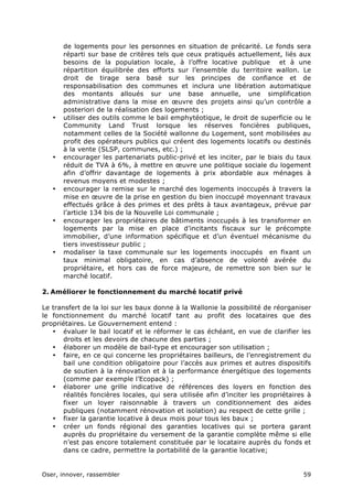Oser, innover, rassembler 59	
  
de logements pour les personnes en situation de précarité. Le fonds sera
réparti sur base de critères tels que ceux pratiqués actuellement, liés aux
besoins de la population locale, à l’offre locative publique et à une
répartition équilibrée des efforts sur l’ensemble du territoire wallon. Le
droit de tirage sera basé sur les principes de confiance et de
responsabilisation des communes et inclura une libération automatique
des montants alloués sur une base annuelle, une simplification
administrative dans la mise en œuvre des projets ainsi qu’un contrôle a
posteriori de la réalisation des logements ;
• utiliser des outils comme le bail emphytéotique, le droit de superficie ou le
Community Land Trust lorsque les réserves foncières publiques,
notamment celles de la Société wallonne du Logement, sont mobilisées au
profit des opérateurs publics qui créent des logements locatifs ou destinés
à la vente (SLSP, communes, etc.) ;
• encourager les partenariats public-privé et les inciter, par le biais du taux
réduit de TVA à 6%, à mettre en œuvre une politique sociale du logement
afin d’offrir davantage de logements à prix abordable aux ménages à
revenus moyens et modestes ;
• encourager la remise sur le marché des logements inoccupés à travers la
mise en œuvre de la prise en gestion du bien inoccupé moyennant travaux
effectués grâce à des primes et des prêts à taux avantageux, prévue par
l’article 134 bis de la Nouvelle Loi communale ;
• encourager les propriétaires de bâtiments inoccupés à les transformer en
logements par la mise en place d’incitants fiscaux sur le précompte
immobilier, d’une information spécifique et d’un éventuel mécanisme du
tiers investisseur public ;
• modaliser la taxe communale sur les logements inoccupés en fixant un
taux minimal obligatoire, en cas d’absence de volonté avérée du
propriétaire, et hors cas de force majeure, de remettre son bien sur le
marché locatif.
2. Améliorer le fonctionnement du marché locatif privé
Le transfert de la loi sur les baux donne à la Wallonie la possibilité de réorganiser
le fonctionnement du marché locatif tant au profit des locataires que des
propriétaires. Le Gouvernement entend :
• évaluer le bail locatif et le réformer le cas échéant, en vue de clarifier les
droits et les devoirs de chacune des parties ;
• élaborer un modèle de bail-type et encourager son utilisation ;
• faire, en ce qui concerne les propriétaires bailleurs, de l’enregistrement du
bail une condition obligatoire pour l’accès aux primes et autres dispositifs
de soutien à la rénovation et à la performance énergétique des logements
(comme par exemple l’Ecopack) ;
• élaborer une grille indicative de références des loyers en fonction des
réalités foncières locales, qui sera utilisée afin d’inciter les propriétaires à
fixer un loyer raisonnable à travers un conditionnement des aides
publiques (notamment rénovation et isolation) au respect de cette grille ;
• fixer la garantie locative à deux mois pour tous les baux ;
• créer un fonds régional des garanties locatives qui se portera garant
auprès du propriétaire du versement de la garantie complète même si elle
n’est pas encore totalement constituée par le locataire auprès du fonds et
dans ce cadre, permettre la portabilité de la garantie locative;
 