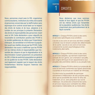 CHAPITRE 


                                                             1           DROITS

Nous, personnes vivant avec le VIH, organismes                         Nous  déclarons  que  nous  sommes 
communautaires, institutions du milieu de la santé                     toutes  et  tous  égaux  et  que  les  PVVIH 
et personnes concernées par la réaffirmation sans                      ont  les  mêmes  droits  que  l’ensemble 
équivoque d’un contrat social basé sur le respect                      de la population québécoise. Ces droits 
des  droits  de  toutes  et  de  tous,  adoptons  à  la                s’expriment plus particulièrement de la 
lumière  de  ces  principes la présente  Déclaration                   façon suivante :
des droits et responsabilités des personnes vivant 
avec le VIH. Cette déclaration a pour objectifs de         ARTICLE 1 : Chaque PVVIH a droit à des soins
reconnaître la contribution positive des PVVIH à           et services spécifiques à sa condition.
la société québécoise de même que l’importance             L’accès à ces soins et services doit être complet,
d’éduquer, de sensibiliser et d’informer la popula-        universel, tout en tenant compte des déterminants
tion quant aux réalités vécues par les PVVIH. Cette        de la santé. L’accès à ces soins et services
déclaration vise aussi à réaffirmer que les PVVIH          comprend le soutien psychologique et les
                                                           traitements alternatifs.
ont les mêmes droits et responsabilités que l’en-
semble des citoyens et que la stigmatisation et la 
                                                           ARTICLE 2 : Chaque PVVIH a droit à des soins
discrimination nuisent gravement à la prévention           et services adaptés, qui tiennent notamment
du VIH, à l’état de santé de la population en général      compte de son genre, son orientation sexuelle,
et à la qualité de vie des PVVIH. Cette déclaration        son origine ethnique et son appartenance aux
veut également rappeler que le respect des droits          peuples des premières nations ou au peuple inuit.
fondamentaux  favorise  toujours  l’exercice  des 
responsabilités.                                           ARTICLE 3 : Chaque PVVIH a droit à un protocole de
                                                           soins et services conformes aux lignes directrices
                                                           courantes et reconnues en matière de VIH/sida.
                                                           Ce droit inclut la possibilité de participer
                                                           activement à l’élaboration de ses propres soins,
                                                           ainsi que la possibilité de choisir le refus de
                                                           traitement, et ce, sans préjudice aux suivis
                                                           médicaux. Ce protocole comprend les soins
                                                           et services requis pour combattre les effets
                                                           secondaires indésirables de sa médication.
 