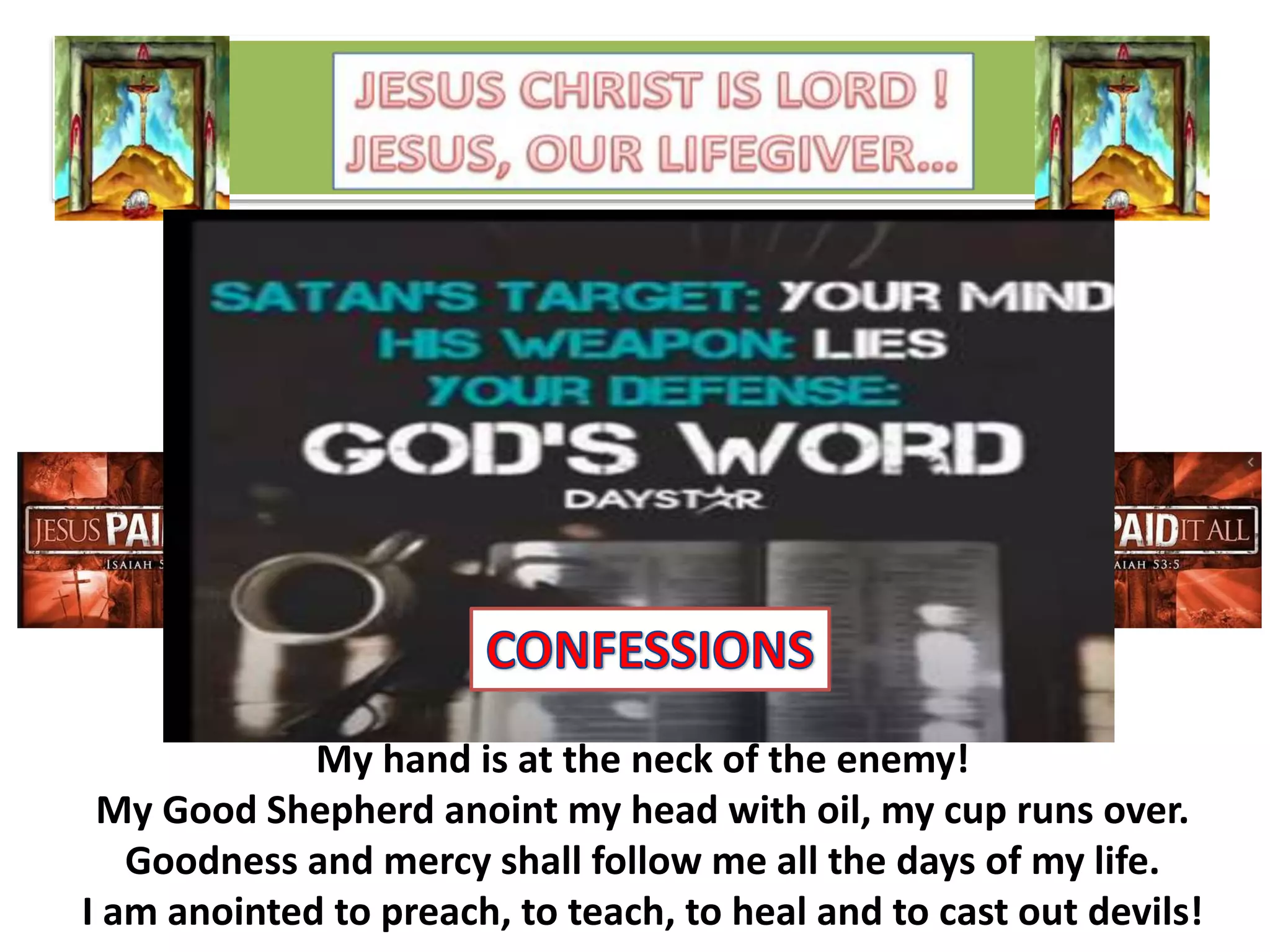 My hand is at the neck of the enemy!
My Good Shepherd anoint my head with oil, my cup runs over.
Goodness and mercy shall follow me all the days of my life.
I am anointed to preach, to teach, to heal and to cast out devils!
 