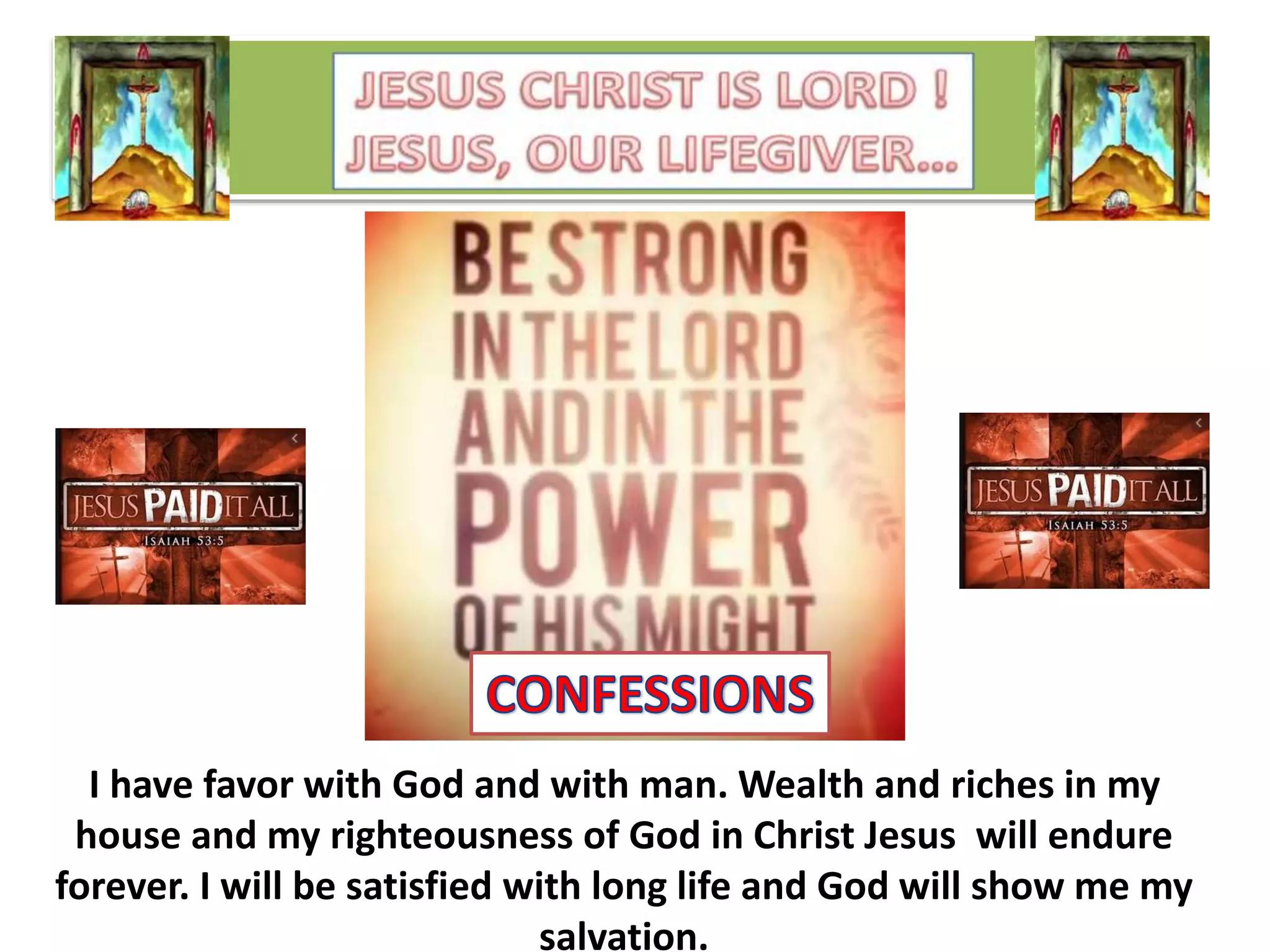 I have favor with God and with man. Wealth and riches in my
house and my righteousness of God in Christ Jesus will endure
forever. I will be satisfied with long life and God will show me my
salvation.
 