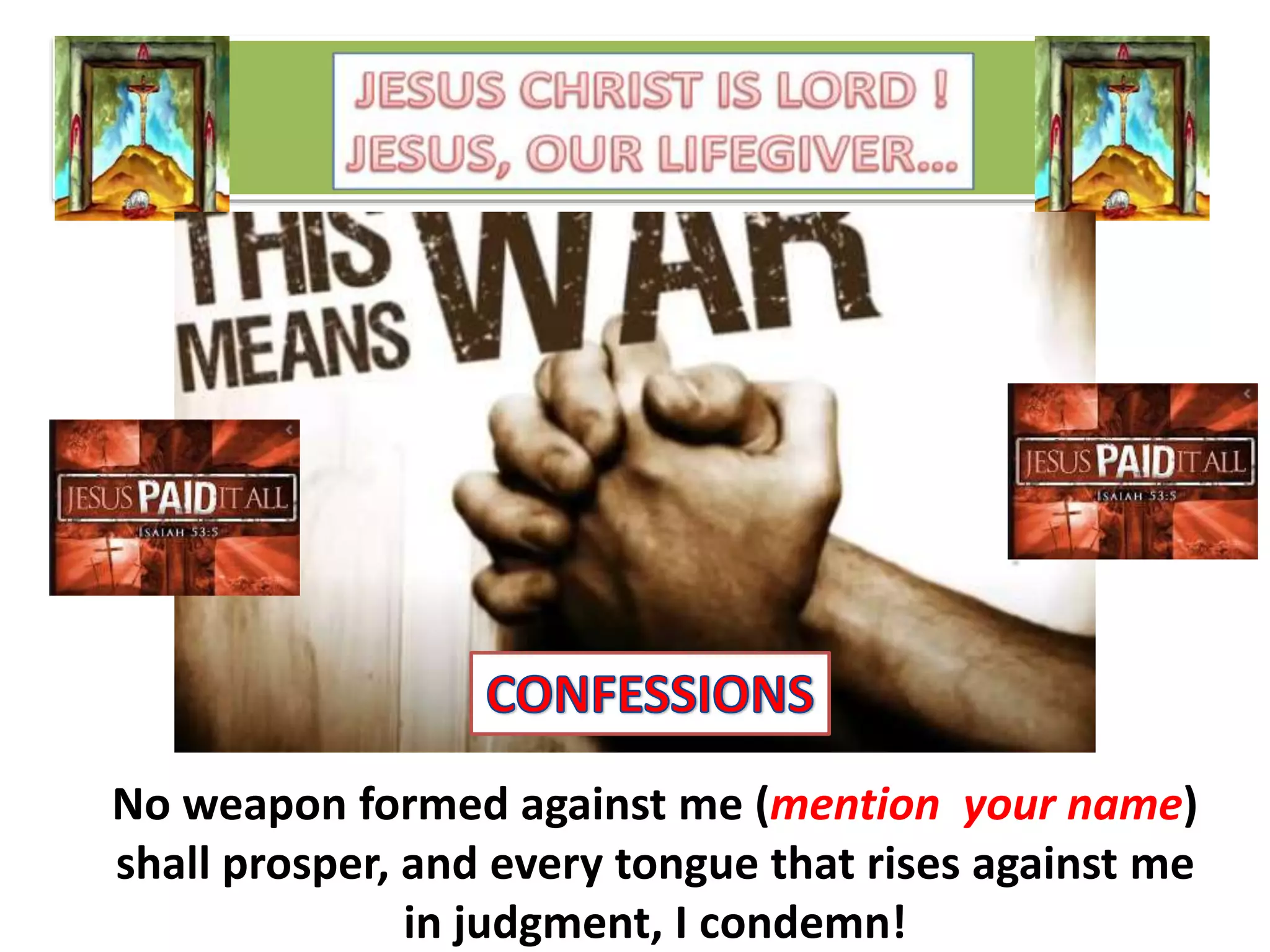 No weapon formed against me (mention your name)
shall prosper, and every tongue that rises against me
in judgment, I condemn!
 