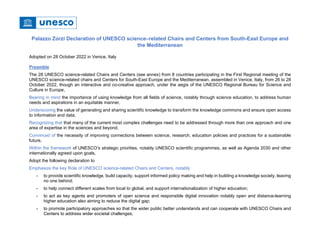 Palazzo Zorzi Declaration of UNESCO science–related Chairs and Centers from South-East Europe and
the Mediterranean
Adopted on 28 October 2022 in Venice, Italy
Preamble
The 28 UNESCO science-related Chairs and Centers (see annex) from 8 countries participating in the First Regional meeting of the
UNESCO science-related chairs and Centers for South-East Europe and the Mediterranean, assembled in Venice, Italy, from 26 to 28
October 2022, though an interactive and co-creative approach, under the aegis of the UNESCO Regional Bureau for Science and
Culture in Europe,
Bearing in mind the importance of using knowledge from all fields of science, notably through science education, to address human
needs and aspirations in an equitable manner,
Underscoring the value of generating and sharing scientific knowledge to transform the knowledge commons and ensure open access
to information and data,
Recognizing that that many of the current most complex challenges need to be addressed through more than one approach and one
area of expertise in the sciences and beyond,
Convinced of the necessity of improving connections between science, research, education policies and practices for a sustainable
future,
Within the framework of UNESCO’s strategic priorities, notably UNESCO scientific programmes, as well as Agenda 2030 and other
internationally agreed upon goals,
Adopt the following declaration to
Emphasize the key Role of UNESCO science-related Chairs and Centers, notably
- to provide scientific knowledge, build capacity, support informed policy making and help in building a knowledge society, leaving
no one behind;
- to help connect different scales from local to global, and support internationalization of higher education;
- to act as key agents and promoters of open science and responsible digital innovation notably open and distance-learning
higher education also aiming to reduce the digital gap;
- to promote participatory approaches so that the wider public better understands and can cooperate with UNESCO Chairs and
Centers to address wider societal challenges;
 