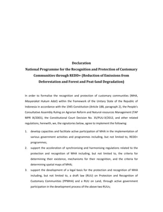 Declaration 
National Programme for the Recognition and Protection of Customary 
Communities through REDD+ (Reduction of Emissions from 
Deforestation and Forest and Peat-land Degradation) 
In order to formalise the recognition and protection of customary communities (MHA, 
Masyarakat Hukum Adat) within the framework of the Unitary State of the Republic of 
Indonesia in accordance with the 1945 Constitution (Article 18B, paragraph 2), the People's 
Consultative Assembly Ruling on Agrarian Reform and Natural-resources Management (TAP 
MPR IX/2001), the Constitutional Court Decision No. 35/PUU-X/2012, and other related 
regulations, herewith, we, the signatories below, agree to implement the following: 
1. develop capacities and facilitate active participation of MHA in the implementation of 
various government activities and programmes including, but not limited to, REDD+ 
programmes; 
2. support the acceleration of synchronising and harmonising regulations related to the 
protection and recognition of MHA including, but not limited to, the criteria for 
determining their existence, mechanisms for their recognition, and the criteria for 
determining spatial maps of MHA; 
3. support the development of a legal basis for the protection and recognition of MHA 
including, but not limited to, a draft law (RUU) on Protection and Recognition of 
Customary Communities (PPMHA) and a RUU on Land, through active government 
participation in the development process of the above two RUUs; 
 