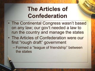 The Articles of
Confederation
• The Continental Congress wasn’t based
on any law; our gov’t needed a law to
run the country and manage the states
• The Articles of Confederation were our
first “rough draft” government
– Formed a “league of friendship” between
the states
 