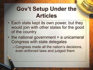 Gov’t Setup Under the
Articles
• Each state kept its own power, but they
would join with other states for the good
of the country
• the national government = a unicameral
Congress with state delegates
– Congress made all the nation’s decisions,
even enforced laws and judged them
 